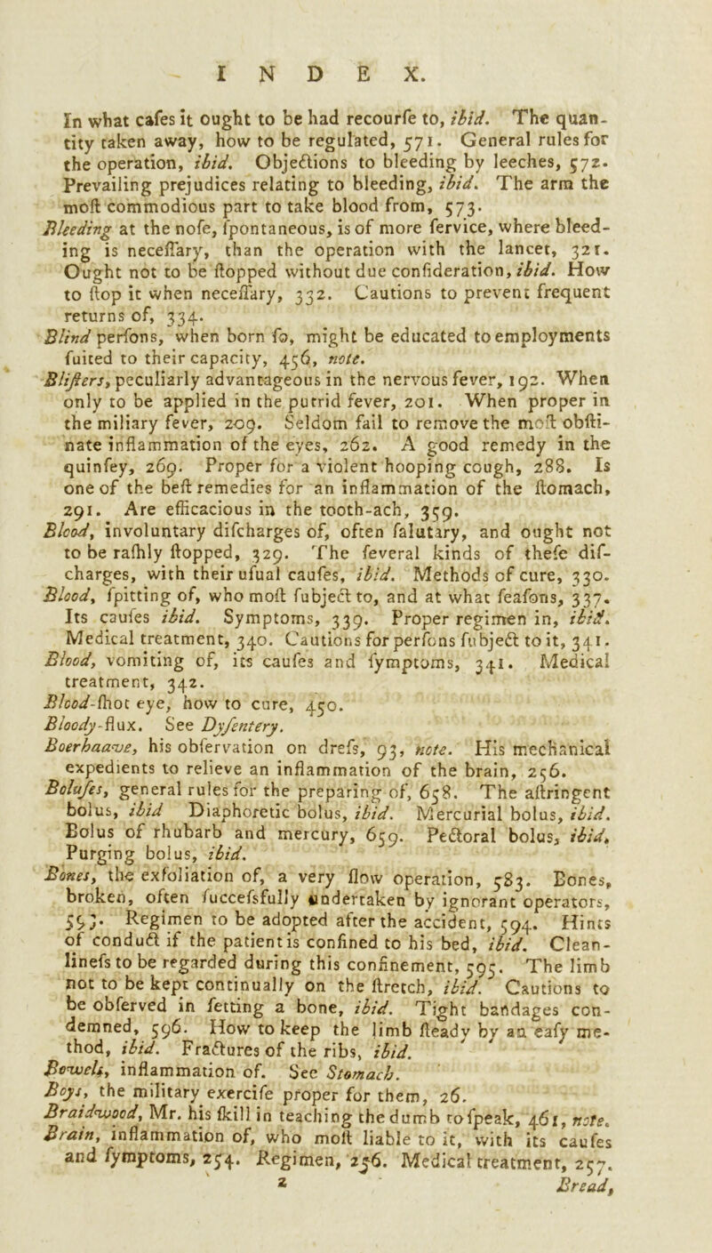 In what cafes it ought to be had recourfe to, ibid. The quan- tity taken away, how to be regulated, 571. General rules for the operation, ibid. Objeftions to bleeding by leeches, 572. Prevailing prejudices relating to bleeding, ibid. The arm the molt commodious part to take blood from, 573. Bleeding at the nofe, fpontaneous, is of more fervice, where bleed- ing is necefiary, than the operation with the lancet, 321. Ought not to be flopped without due confideration, ibid. How to flop it when neceflary, 332. Cautions to prevent frequent returns of, 334. Blind perfons, when born fo, might be educated to employments fuited to their capacity, 456, nett. Blijiers, peculiarly advantageous in the nervous fever, 192. When only to be applied in the putrid fever, 201. When proper in the miliary fever, 2-09. Seldom fail to remove the molt obfti- nate inflammation of the eyes, 262. A good remedy in the quinfey, 269. Proper for a violent hooping cough, 288. Is one of the befl remedies for an inflammation of the flomach, 291. Are efficacious in the tooth-ach, 339. Blood, involuntary difeharges of, often falutary, and ought not to be rafhly flopped, 329. The feveral kinds of thefe dif- eharges, with their ufual caufes, ibid. Methods of cure, 330. Blood, fpitting of, who mofl fubjeclto, and at what feafons, 337. Its caufes ibid. Symptoms, 339. Proper regimen in, ibid. Medical treatment, 340. Cautions forperfens fu bjedl to it, 341. Blood, vomiting of, its caufes and fymptoms, 341. Medical treatment, 342. Blood-ihot eye, how to cure, 450. Bloody-flux. See Dyfentery. Boerhaanje, his obfervation on drefs, 93, note. His mechanical expedients to relieve an inflammation of the brain, 256. Bolujes, general rules for the preparing of, 658. The aflringent bolus, ibid Diaphoretic bolus, ibid. Mercurial bolus, ibid. Eolus of rhubarb and mercury, 639. Pedloral bolus, ibid. Purging bolus, ibid. Bones, the exfoliation of, a very flow operation, 583. Bones, broken, often fuccefsfully undertaken by ignorant operators. Regimen to be adopted after the accident, 394. Hints of conduct if the patient is confined to his bed, ibid. Clean- linefs to be regarded during this confinement, 595. The limb not to be kept continually on the flretch, ibid. Cautions to be obferved in fetdng a bone, ibid. Tight bandages con- demned, 596. How to keep the jimb fleady by aa eafy me- thod, ibid. Fra&uresof the ribs, ibid. Be<weU, inflammation of. See Stomach. Boys, the military exercife proper for them, 26. Braidwocd, Mr. his fkill in teaching the dumb tofpeak, 461, note. Brain, inflammation of, who mofl liable to it, with its caufes and fymptoms, 25^4. R.egimen, 2^6. Medical treatment, 257. 2 Bread,