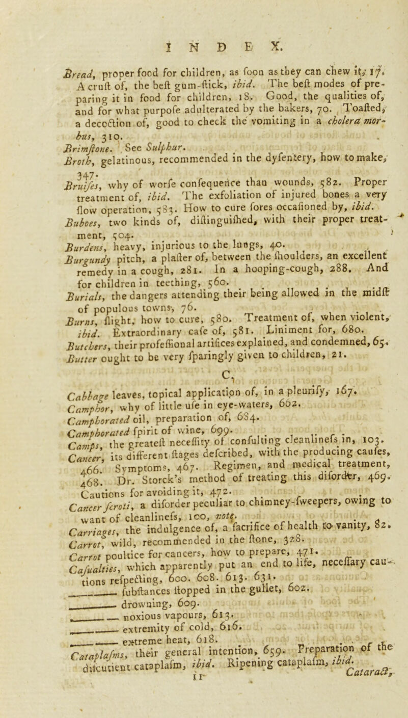 Bread, proper food for children, as foon as they can chew it,’ A cruft of, the beft gum-ftick, ibid. The beft modes of pre- paring it in food for children, lb. Good, the (qualities of, and for what purpofe adulterated by the bakers, 70. Toaded, a deception of, good to check the vomiting in a cholera mor- bus, 310. Brimjlone. . See Sulphur Broth, gelatinous, recommended in the dyfentery, how to make, 347* Brui/es, why of worfe confequetice than wounds, t;82. Proper treatment of, ibid. The exfoliation of injured bones a very flow operation, 383* How to cure (ores occahoned by, ibid. Buboes, two kinds of, diftinguiilied, with their proper treat- > ment, 304. > ' Burdens, heavy, injurious to the lungs, 40. Burgundy pitch, a plafter of, between the ihoulders, an excellent remedy in a cough, 281. In a hooping-cough, 288. And for children in teething, 560. Burials, the dangers attending their being allowed in the midlt of populous towns-, 76. Burns, flight, how to cure, 580. Treatment of, when violent, ibid. Extraordinary cafe of, 581. Liniment for, 680. Butchers, their profeftional artifices explained, and condemned, 65* Butter ought to be very fparingly given to children, 21. 1 i. •. ' Vj i >«, • , Cabbage leaves, topical application of, in a pleunfy,- 167. Camphor, why of little ufe in eye-waters, 602. Camphorated oil, preparation of, 6S4. Camphorated fpirit of wine, 699. r r • Camts the created neceflity of confuting cleanlinefs m, 103. Cancer its different ftages defcribed, with the producing caufes, 4.66.’ Symptoms, 467. Regimen, and medical treatment, 468. Dr. Storck’s method of treating this difordfer, 469, Cautions for avoiding it, 472. . Cnttrpr Scroti, a diforder peculiar to chimney-fweepers, owing to want of cleanlinefs, ico, r.ot^. _ . Carriages, the indulgence of, a facnfice of health to-vanity, 82. Carrot, wild, recommended in the done, 3?-S* Carrot poultice for cancers, how to prepare, 471. Cafualties, which apparently put an end to life, neceifary cau- tions refpedling, 600. 608. 613. 631. fubftances ftopped in the gullet, 002. _ drowning, 609. noxious vapours, 61 3. . extremity of cold, 616. _ extreme heat, 618. . • c .r Cataplafmi, their general intention, 659. Preparat.on of chtcutient cataplafn), thd. Ripening cataplefm, ,b,i^taraa>