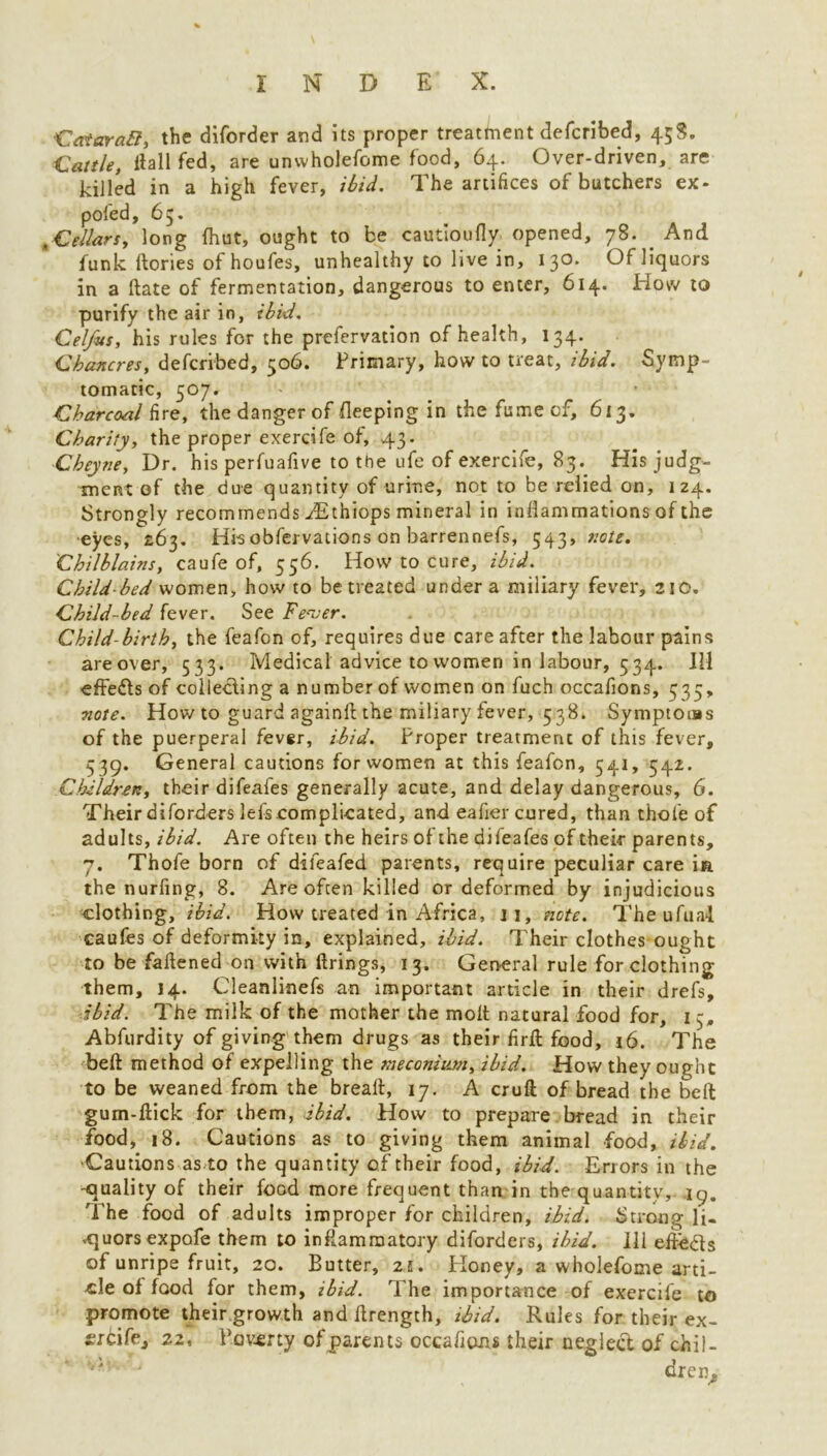 CataraQ, the diforder and its proper treatment defcribed, 45S. Cattle, Hall fed, are unwholefome food, 64. Over-driven, are killed in a high fever, ibid. The artifices of butchers ex- pofed, 65. .Cellars, long {hut, ought to be cautioufly opened, 78. And funk ftories of houfes, unhealthy to live in, 13°* Of liquors in a ftate of fermentation, dangerous to enter, 614. How to purify the air in, ibid. Celfus, his rules for the prefervation of health, 134. Chancres, defcribed, 506. Primary, how to treat, ibid. Symp- tomatic, 507. Charcoal fire, the danger of keeping in the fume cf, 613. Charity, the proper exercife of, 43. Cheyne, Dr. his perfuafive to the ufe of exercife, 83. His judg- ment of the due quantity of urine, not to be relied on, 124. Strongly recommends ^Ethiops mineral in inflammations of the •eyes, 263. Hisobfervations on barrennefs, 543, note. Chilblains, caufe of, 556. How to cure, ibid. Child bed women, how to be treated under a miliary fever, 210, Child-bed fever. See Fever. Child-birth, the feafon of, requires due care after the labour pains areover, 533. Medical advice to women in labour, 534. Ill ■effe&s of collecting a number of women on fuch occafions, 535, note. How to guard again!!: the miliary fever, 538. Symptoms of the puerperal fever, ibid. Proper treatment of this fever, 339. General cautions for women at this feafon, 541, 542. Children, their difeales generally acute, and delay dangerous, 6. Their diforders lefs.complicated, and eafier cured, than thole of adults, ibid. Are often the heirs of the difeafes of their parents, 7. Thofe born of difeafed parents, require peculiar care in the nurfing, 8. Are often killed or deformed by injudicious clothing, ibid. How treated in Africa, ji, note. The ufual caufes of deformity in, explained, ibid. Their clothes ought to be fattened on with firings, 13. General rule for clothing them, 14. Cleanlinefs an important article in their drefs, ibid. The milk of the mother the molt natural food for, 15, Abfurdity of giving them drugs as their firft food, 16. The belt method of expelling the meconium, ibid. How they ought to be weaned from the breall, 17. A cruft of bread the belt gum-ftick for them, ibid. How to prepare bread in their food, 18. Cautions as to giving them animal food, ibid. ■Cautions as to the quantity of their food, ibid. Errors in the -quality of their food more frequent than in the quantity, 19. The food of adults improper for children, ibid. Strong li- cjuorsexpofe them to inflammatory diforders, ibid. Ill elleds of unripe fruit, 20. Butter, 21. Honey, a wholefome arti- cle of food for them, ibid. The importance of exercife to promote their growth and ftrength, ibid. Rules for their ex- frcifej 22, Poverty of parents occafions their neglect of chil- dren.