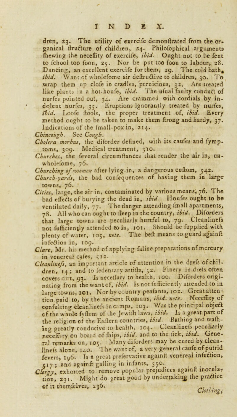 dren, 23. The utility of exercife demonftrated from the or* ganical ltrufture of children, 24. Philofophical arguments fhewing the neceffity of exercife, ibid. Ought not to be fent to fchool too foon, 25. Nor be put too foon to labour, 28. Dancing, an excellent exercife for them, 29. The cold bath* ibid. Want of wholefome air deftru&ive to children, 30. To wrap them up clofe in cradles, pernicious, 32. Are treated like plants in a hot-houfe, ibid. The ufual faulty conduct of nurfes pointed out, 34. Are crammed with cordials by in- dolent nurfes, 35. Eruptions ignorantly treated by nurfes, ibid. Loofe ltools, the proper treatment of, ibid. Every method ought to be taken to make them Itrong and hardy, 37. Indications of the fmall-poxin, 214. Cbincougb. See Cough. Cholera morbus, the diiorder defined, with its caufes and fymp- toms, 309. Medical treatment, 310. Churches, the feveral circumftances that render the air in, un- wholefome, 76. Churching of women after lying-in, a dangerous cultom, 542. Church yards, the bad confluences of having them in large towns, 76. Cities, large, the air in, contaminated by various means, 76. The bad effects of burying the dead in, ibid Houfes ought to be ventilated daily, 77. The danger attending fmall apartments, 78. All who can ought to Heep in the country, ibid. Diforders that large towns are peculiarly hurtful to, 79. Cleanlinefs not fufficienjly attended to in, 101. Should be fupplied with plenty of water, 105, note. The bell means to guard againll infection in, 109. Clare, Mr. his method of applying faline preparations of mercury in venereal cafes, 512. Cleanlinefs, an important article of attention in the drefs of chil- dren, 14; and to fedentary artifts, 32. Finery in drefs often covers dirt, 93. Is neceflkry to health, 100. Diforders origi- nating from the wantof, ibid. Is not fufficiently attended to in large towns, 101 • Nor by country peafants, 102. G.eatatten tion paid to, by the ancient Romans, ibid. note. Neceffity of confuting cleanlinefs in camps, 103. Was the principal objeft of the whole fyltem of ihe Jewilh laws, ibid. Is a great part of the religion of the Eaftern countries, ibid. Bathing and wattl- ing greatly conducive to health, 104. Cleanlinels peculiarly necelDry on board of Ihips, ibid, and to the lick, ibia. Gene- ral remarks on, 105. Many diforders may be cured by clean- linefs alone, 140. The wantof, a very general caufe of putrid fevers, 196. Is a great prefervative again It venereal infection, 517; and agaroft galling in infants, 55°-. Clergy, exhorted to remove popular prejudices againll inocula* tion, 231. Might do great good by undertaking the practice of it themfelves, 236. Clothings