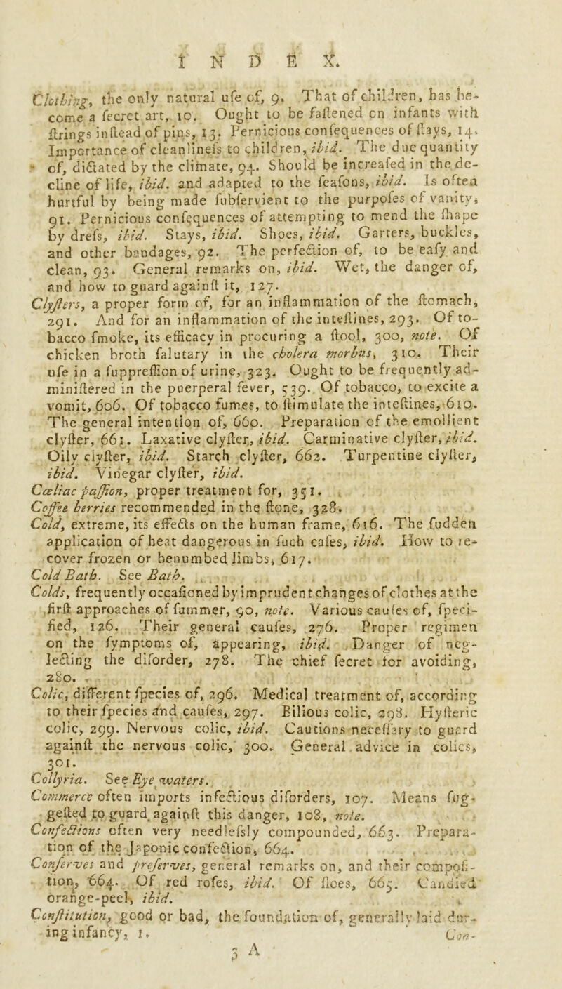 Clothing* t$e only natural ufe of, 9. That of children, has be- come a fecrct art, ic. Ought to be fattened cn infants with firings in (lead of pins, 13. Pernicious confequenc.es of (lays, 14. Importance of cleanlineis to children, ibid. The due quantity ■ of, dictated by the climate, 94. Should be increafed in the de- cline of life, ibid. and adapted to the leafons, ibid. Is often hurtful by being made fubfervient to the purpofes of vanity* 91. Pernicious confluences of attempting to mend the drape by drefs, ibid. Stays, ibid. Shoes, ibid. Garters, buckles, and other bandages, 92. 1 he perfection of, to be eafy and clean, 93. General remarks on* ibid. Wet, the danger cf, and how to guard againft it, 127. Clyflers* a proper form of, for an inflammation of the ftomach, 291. And for an inflammation of the inteilines, 293. Of to- bacco fmoke, its efficacy in procuring a llool, 300, note. Of chicken broth falutary in the cholera morbus, 310. Their ufe in a fuppreffion of urine, 323. Ought to be frequently ad- miniftered in the puerperal fever, 339. Of tobacco, to excite a vomit, 606. Of tobacco fumes, to ilimulate the inteftines, 610. The general intention of, 660. Preparation of the emollient clyfter, 661. Laxative ^yfter„ ibid. Carminative clyfter,ibid. Oily clyfter, ibid. Starch clyfter, 662. Turpentine clyfter, ibid. Vinegar clyfter, ibid. Cceliac pajjion, proper treatment for, 351. Coffee berries recommended in the fton.e, 328. Cold, extreme, its effects on the human Tame, 6?6. The fudden application of heat dangerous in fuch cafes, ibid. How to ie- cover frozen or benumbed limbs* 617. Cold Bath. See Bath. Colds* frequently occaficnedbyimprudentchangesofclothesattbe firft approaches of fummer, 90, note. Various caufes cf, fpeci- fied, 126. Their general caufes, 276. Proper regimen on the fymptoms of, appearing, ibid. Danger of neg- lecting the diforder, 278. The chief fecre: lor avoiding, 280. T- Colic, different fpecies of, 296. Medical treatment of, according to their fpecies and caufes, 297. Bilious colic, 298. Hyfteric colic, 299. Nervous colic, ibid. Cautions neteflary to guard againft the nervous colic, 300. General advice in colics, 301; Collyria. See Eye waters. Commerce often imports infe&ious diforders, 107. Means fug- gefted to guard agaipft this danger, 108, note. ConfeSticns often very needlefsly compounded, 663. Prepara- tion of the Japonic confection, 664. Confer-ves and prefer-ves, general remarks on, and their cotnpoli- tion, 064. Of red rofes, ibid. Of floes, 665. Candied orange-peel, ibid. Conftitution, good or bad, the foundation of, generally laid dur-