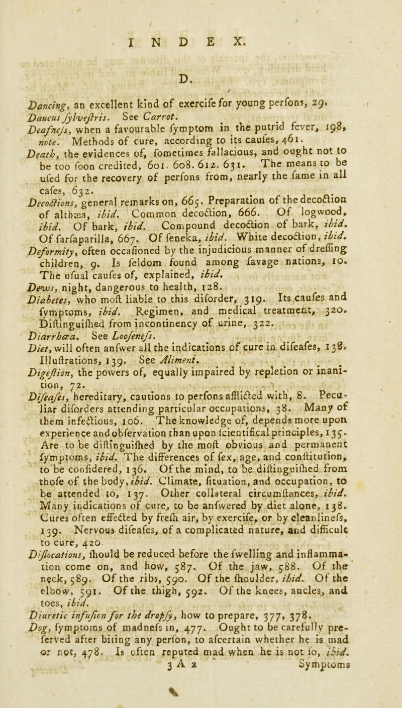 D. Dancing, an excellent kind of exercifefor young perfons, 29. Daucus Jyl'vejlris. See Carrot. Deafnejs, when a favourable fymptom in the putrid fever, 198, note. Methods of cure, according to its cauies, 461. Death, the evidences of, fometimes fallacious, and ought not to be too foon credited, 601. 608. 612. 631* The means to be ufed for the recovery of perfons from, nearly the fame in ail cafes, 632. Decodlions, general remarks on, 665. Preparation of thedecodion of althtea, ibid. Common decodion, 666. Of logwood, ibid. Of bark, ibid. Compound decodion of bark, ibid. Of farfaparilla, 667. Of feneka, ibid. White decodion, ibid. Deformity, often occafioned by the injudicious manner of drefling children, 9. Is feldom found among favage nations, 10. The ufual caufes of, explained, ibid. Dews, night, dangerous to health, 128. Diabetes, who moll liable to this diforder, 319- Its caufes and fymptoms, ibid. Regimen, and medical treatment, 320. Diftinguifhed from incontinency of urine, 322. Diarrhoea. See Loofenefs. Diet, will often anfwer all the indications of cure in difeafes, 138. Illuftrations, 139. See Aliment. Digeftion, the powers of, equally impaired by repletion or inani- tion, 72. Difeafes, hereditary, cautions to perfons afflided With, 8. Pecu- liar diforders attending particular occupations, 38. Many of them infedious, 106. The knowledge of, depends more upon experience and obfervation than upon lcientifical principles, 135. Are to be diftinguifhed by the moft obvious and permanent fymptoms, ibid. The differences of fex, age, and conllitution, to be confidered, 136. Of the mind, to be diftinguifhed from thofe of the body, ibid. Climate, fituation, and occupation, to be attended to, 137. Other collateral circumftances, ibid. Many indications of cure, to be anfwered by diet alone, 138. Cures often effeded by frelh air, by exercife, or by cleanlinefs, 139. Nervous difeafes, of a complicated nature, and difficult to cure, 420. Dfocations, fhould be reduced before the fwelling and inflamma- tion come on, and how, 587. Of the jaw, 588. Of the neck, 5S9. Of the ribs, 590. Of the fhoulder, ibid. Of the elbow, 591. Of the thigh, 592. Of the knees, ancles, and toes, ibid. Diuretic infufen for the dropfy, how to prepare, 377* 378- Dog, fymptoms of madnefs in, 477. Ought to be carefully pre- ferved after biting any perfon, to afeertain whether he is mad or not, 478. Is often reputed mad when he is not lo, ibid.