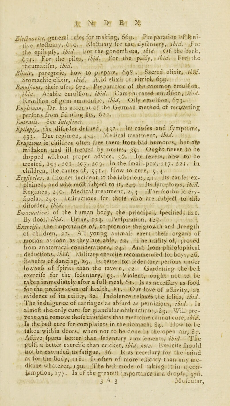 Electuaries, general rules for making, 669. Preparation of leni- tive elecluary, 670. Eleifuary for the dyfentery, ibid, por the epilepfy, ibid For the gonorrh oea, ibid. Of the bark, 671. For the piles, ibid. For the pally, ibid. Fonthe rheumatifm, ibid. Elixir, paregoric, how to prepare, 698 . Sacred elixir, ibid. Stomachic elixir, ibid. Acid elixir or vitriol, 699. Emuljions, their ufes, 672. Preparation of the common emulfion, ibid. Arabic emulfion, ibid. Camphorated emulfion, ibid. Emullion of gum ammoniac, ibid. Oily emulfion, 673. Engleman, Dr. his account of the German method of recovering perfons from fainting fits, 622. Entrails. See Inteftines. Epilepfjy the diforder defined, 432. Its caufes and fymptoms, 433. Due regimen, 434. Medical treatment, ibid. Eruptions in children often free them from bad humours, but are miitaken and ill treated by nurfes, 35. Ought never to be Hopped without proper advice, 36. In fevers, how to be treated, 193. 201. 207. 209. In the fmall-pox, 217. 221. In children, the caufes of, 551. How to cure, 534. Eryjipelas, a diforder incident to the laborious, 41. Its caufes ex- plained, and who mbft lubjedl to it, 249. Its fymptoms, ibid. Regimen, 250. Medical treatment, 253. The korbuic ery- fipelas, 253. Infir uctions for thofe who arc fubjedt to this diforder, ibid. Evacuations of the human body, the principal, fpecified, 121. By fiool, ibid. Urine, 123. Perfpiracion, 125. Exercife, the importance of, to promote the growth and firength of children, 21. All young animals exert their organs of motion as foon as they are able, 22. The utility of, proved from anatomical coniiderations, 24. And from philofophical deductions, ibid. Military exercife recommended for boys, 26. Benefits of dancing, 29. Is. better for fedentary perfons under lownefs of fpirits than the tavern, 52. Gardening the belt exercife for the fedentary, 53. Violent, ought not to be taken immediately after a full meal, 61. Is as neceilary as food for the prefervation of health, 81. Our love of activity, an evidence of its utility, 82. Indolence relaxes the l'olids, ibid. The indulgence of carriages as abfurd as pernicious, ibid. Is almoft the only cure for glandular oblh uctions, 83. Will pre- vent and remove thofe ditorders that medicine cannot cure, ibid. Is the belt cure for complaints in the fromacb, 84. How tc be takeu within doors, when not to be done in the open air, 83. Aftive fports better than fedentary a mm Cements, ibid. The golf, a better exercife than cricket, ibid. note. Exercife fhou'd not be extended to fatigue, 86. Is as neceffary for the mind as for the body, 118. Is often of more efficacy than any me- dicine whatever, 1 39. The heit mode of taking it in a con- sumption, 177. Is of the greatefl importance in a dropfy, 576. 3 A 3 Mufcuiar,
