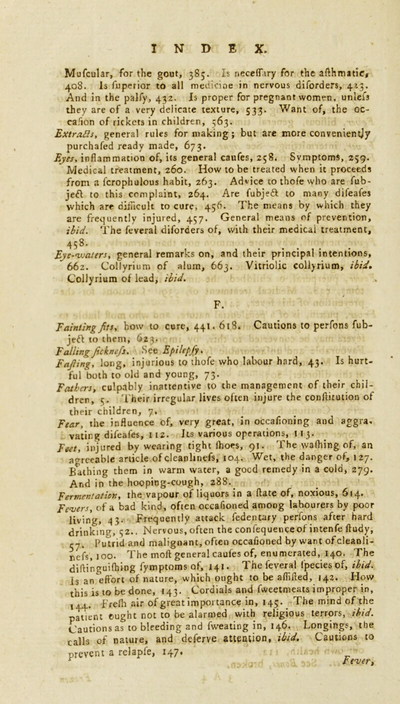 Mufcular, for the gout, 385. Is neceflhry for the afthmatie, 408. Is fuperior to all medicine in nervous diforders, 4*3. And in the palfy, 432. Is proper for pregnant women, unlefs they are of a very delicate texture, 533. Want of, the oc- ca.'ion of rickets in children, 563. ExtraRs, general rules for making; but are more convenientjy purchafed ready made, 673. Eyes, inflammation of, its general caufes, 258. Svmptoms, 259. Medical treatment, 260. How to be treated when it proceeds from a fcrophulous habit, 263. Advice to thofe who are fub- je& to this complaint, 264. Are fubjeft to many difeafes which are difficult to cure, 456. The means by which they are frequently injured, 457. General means of prevention, ibid. The feveral diforders of, with their medical treatment, 458* Eye-waters, general remarks on, and their principal intentions, 662. Collyrium of alum, 663. Vitriolic collyrium, ibid. Collyrium of lead, ibid. F. Fainting fits, how to cure, 441.618. Cautions to perfons fub- jeft to them, 623. Falling Jickne/s. See Epilepfy. Fajlin^y long, injurious to thofe who labour hard, 43. Is hurt- fuTboth to old and young, 73. Fathers, culpably inattentive to the management of their chil- dren, 3. T heir irregular lives often injure the conftitution of their children, 7, Fear, the influence of, very great, in occafloning and aggra. vating difeafes, 11 z. its various operations, 113. Feet, injured by wearing tight lhoes, 91. The wafhing of, an agreeable article of cleanlinefs, 104. Wet, the danger of, 127. Bathing them in warm water, a gocd remedy in a cold, 279. And in the hooping-cough, 288. Fermentation, the vapour of liquors in a date of, noxious, 614. Fevers, of a bad kind, often occafioned among labourers by poor living, 33. Frequently attack fedentary perfons after hard drinking, 52.. Nervous, often the confequenceof intenfe ftudy, cy. Putrid and malignant, often occafioned by want ofcleanli- nefs, 100. The moft general caufes of, enumerated, 140. The diftinguilhing fymptoms of, 141. The feveral lpeciesof, ibid. is an effort of nature, which ought to be aflilted, 142. How this is to be done, 143. Cordials and fweetmeats improper in, j.t.L. Frefh air of great importance in, 143. The mind of the patient ought not to be alarmed with religious terrors, ibid. Cautionsas to bleeding and fweating in, 146. Longings, the calls of nature, and deferve attention, ibid. Cautions to prevent a relapfe, 147. ' * rtnipr.