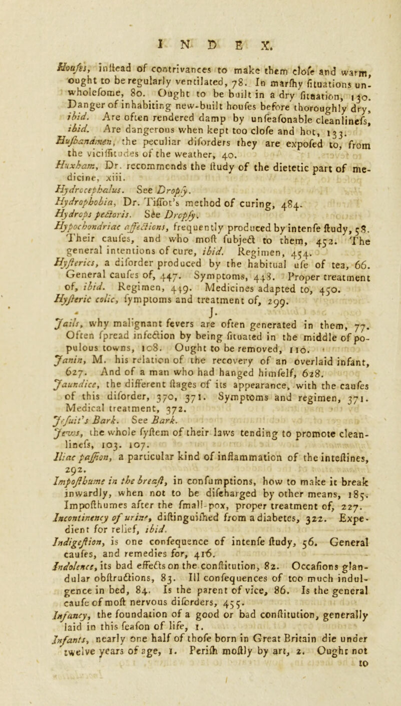 bhttftiy mltead of contrivances to make them clofe and warm, ought to be regularly ventilated, 78. In marfhy fixations un- wholcfome, 80. Ought to be built in a dry Ynaation, 130. Danger of inhabiting new-built houfes before thoroughly dry,, ibid. Are often rendered damp by unfeafonable cleanlinefs, ibid. Are dangerous when kept too clofe and hot, 133, Hufoznamen, the peculiar diforders they are expofed to, from the viciffujdes of the weather, 40. Huxharn, Dr. recommends the ltudy of the dietetic part of me- dicine, xiii. Hydrocephalus. See Drop.y. Hydrophobia, Dr. Tiffoc’s method of curing, 484. Hydrops pectoris. S£e Dropfy. Hypochondriac ajfefticns, frequently produced by intenfe ftudy, 58. Their caufes, and who mod: fubjed to them, 452. The general intentions of cure, ibid. Regimen, 454. Hyjl erics, a diforder produced by the habitual ufe of tea, 66. General caufes of, 447. Symptoms, 448. Proper treatment of, ibid. Regimen, 4^9. Medicines adapted to, 430. Hyftric colic, lymptoms and treatment of, 299. 7 . J • Jails, why malignant fevers are often generated in them, 77. Often fpread infedion by being fituated in the middle of po- pulous towns, 108. Ought to be removed, no. * Janin, M. his relation of the recovery of an overlaid infant, 627. And of a man who had hanged himfelf, 628. Jaundice, the different ftages of its appearance, with the caufes of this diforder, 370, 371. Symptoms and regimen, 371. Medical treatment, 372. Jefuit's Bark. See Bark. Jews, the whole fyflem of their laws tending to promote clean- lincfs, 103. 107. Iliac paffion, a particular kind of inflammation of the inteflines, 292. Impofhume in thebreafl, in confumptions, how to make it break inwardly, when not to be difeharged by other means, i8$> Impofthumes after the fmall-pox, proper treatment of, 227. Incontinency of urin't diftinguiihed from a diabetes, 322. Expe- dient for relief, ibid. Jndigefion, is one confequence of intenfe ftudy, 56. General caufes, and remedies for, 416. Indolence, its bad effedson the conftitution, 82. Occafions glan- dular obflrudions, 83. Ill confequences of too much indul- gence in bed, 84. Is the parent of vice, 86. Is the general caufeefmoft nervous diforders, 455. Infancy, the foundation of a good or bad conflitution, generally laid in this feafon of life, 1. Infants, nearly one half of thofe born in Great Britain die under twelve years of age, 1. Perifh moftly by art, 2. Ought not to