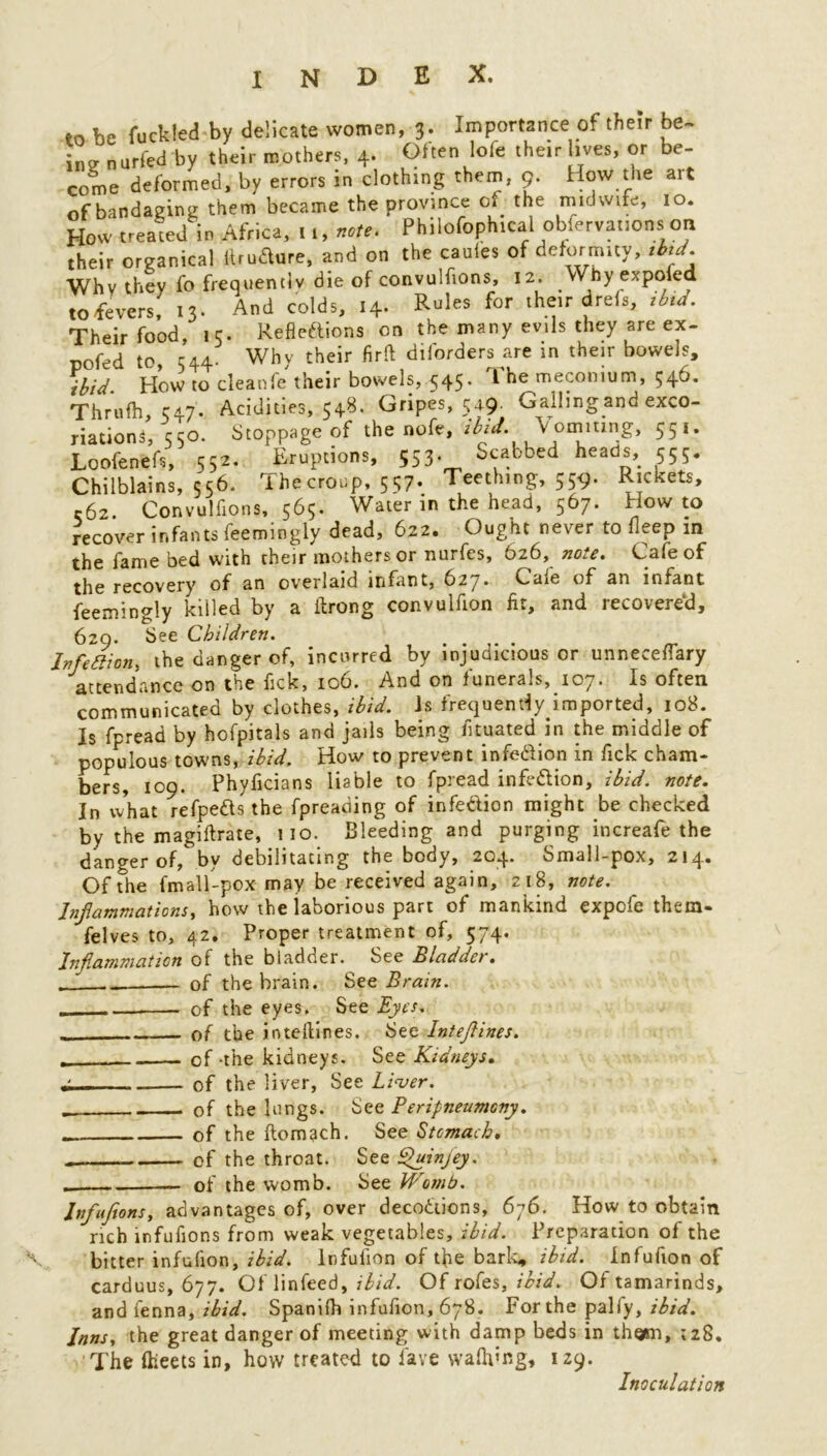 to be ruckled by delicate women, 3. Importance of their be- in? nurfed by their mothers, 4. Often lofe their lives, or be- come deformed, by errors in clothing them, 9. How the ait of bandaging them became the province of the midwife, 10. How treated in Africa, u, note. Philofophical observations on their organical itrudure, and on the caufes of deformity, ibtd. Why they fo frequently die of convulfions, 12. Why expoled to fevers, 13. And colds, 14. Rules for their drefs, ibid. Their food, ic. Reflections on the many evils they are ex- pofed to, 544. Why their firft diforders are m their bowels, ibid How to cleanfe their bowels, 545. 1 he meconium, 546. Thrufh, C47. Acidities, 548. Gripes, 549 Galling and exco- riation* *, 550. Stoppage of the nofe, ibid. Vomiting, 55,. Loofenefs, 552. Eruptions, 553. Scabbed heads, 555. Chilblains, 556. The croup, 557. Teething, 559. Rickets, r62. Convulfions, 565. Water in the head, 567. How to recover infants feemingly dead, 622. Ought never to fleep in the fame bed with their mothers or nurfes, 626, note. Cafe of the recovery of an overlaid infant, 627* Cafe of an infant feemingly killed by a ftrong convulfion fit, and recovered, 629. See Children. ....... - Infection, the danger of, incurred by injudicious or unneceflary attendance on the flck, 106. And on funerals, 107. Is often communicated by clothes, ibid, is frequently imported, 108. Is fpread by hofpitals and jails being fltuated in the middle of populous towns, ibid. How to prevent infedion in Tick cham- bers, 109. Phyficians liable to fpread infedion, ibid. note. In what refpeds the fpreading of infection might be checked by the magiftrate, 110. Bleeding and purging increafe the danger of, bv debilitating the body, 204* Small-pox, 214* Of the fmall-pox may be received again, 218, note. Inf animations, how the laborious part of mankind expofe them- felves to, 42. Proper treatment of, 574. Inflammation of the bladder. See Bladder. „ ~ - of the brain. See Brain. — of the eyes. See Eyes. of the ioteilines. See Inteflines. . - of-the kidneys. See Kidneys. • of the liver, See Liver. _ of the lungs. See Peripneumcny. . of the ftom^ch. See Stomach. of the throat. See Quinjey. . — of the womb. See Womb. Jtfujions, advantages of, over decodions, 676. How to obtain rich infufions from weak vegetables, ibid. Preparation of the bitter infufion, ibid. Infuiion of the baric, ibid. Infufion of carduus, 677. Of linfeed, ibid. Of rofes, ibid. Of tamarinds, and ienna, ibid. Spanifh infufion, 678. For the pally, ibid. Inns, the great danger of meeting with damp beds in thoim, ;z8. The Iheets in, how treated to lave walking, 129. Inoculation