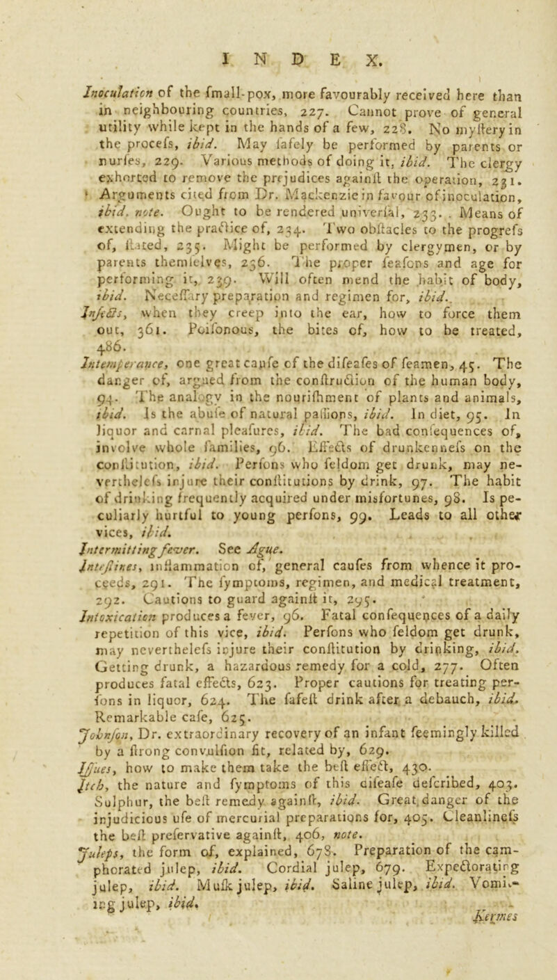 Inoculation of the fmall-pox, more favourably received here than in neighbouring countries, 227. Cannot prove of general utility while kept in the hands of a few, 228. No my fiery in the procefs, ibid. May iafely be performed by parents or nurles, 229. Various methods of doing it, ibid. The clergy exhorted to remove the prejudices againlt the operation, 231. * Arguments cited from Dr. Mackenzie in favour of inoculation, ibid. note. Ought to be rendered universal, 233. . Means of extending the practice of, 234. Two obfiades to the progrefs of. Hated, 235. Might be performed by clergymen, or by parents themlelves, 236. The proper feafcns and age for performing it, 239. Will often mend the habit of body, ibid. NecelTiry preparation and regimen for, ibid.. JnfcQs, when they creep into the ear, how to force them out, 361. Poifonous, the bites of, how to be treated, 486. Intemperance, one great capfe cf thedifeafes of feamen, 45. The danger of, argued from the conftrudion of the human body, 94. The anal gv in the nourilhment of plants and animals, ibid. Is the abule of natural palliops, ibid. In diet, 95. in liquor and carnal pleafurcs, ibid. The bad contequences of, involve whole families, 96. Efi’etls of drunkennefs on the coniikution, ibid. Perfons who fe]dom get drunk, may ne- vmhejclf injure their conilitutions by drink, 97. The habit of drinking frequently acquired under misfortunes, 98. Is pe- culiarly hurtful to young perfons, 99. Leads to all othe* vices, ibid. Intermitting fever. See Ague. Intefiines, inflammation of, general caufes from whence it pro- ceeds, 291. The fympcoins, regimen, and medical treatment, 292. Cautions to guard againlt it, 295. Intoxication produces a fever, 96. Fatal confeqqepces of a daily repetition of this vice, ibid. Perfons who feldom get drunk, may neverthelcfs injure their confiitution by drinking, ibid. Getting drunk, a hazardous remedy for a cold, 277. Often produces fatal efFedls, 623. Proper cautions for treating per- fons in liquor, 624. The fafelt drink after a debauch, ibid.. Remarkable cafe, 625. Jolnfyn, Dr. extraordinary recovery of an infant feemingly killed by a firong conv.ulfion fit, related by, 629. Ifjues, how to make them take the btfi efieft, 430. Jtcb, the nature and fymptoms of this uileafe deferibed, 403. Sulphur, the bell remedy again!!, ibid. Great,danger of the injudicious ufe of mercurial preparations for, 405. Cleanhnels the bed prefervative againll, 406, note. Juleps, the form of, explained, 678. Preparation of the cam- phorated julep, ibid. Cordial julep, 679. Expcftoratkg julep, ibid. Mufk julep, ib'ul. Saline julep, ibid. Vomn- lCg julep, ibid. • - formes