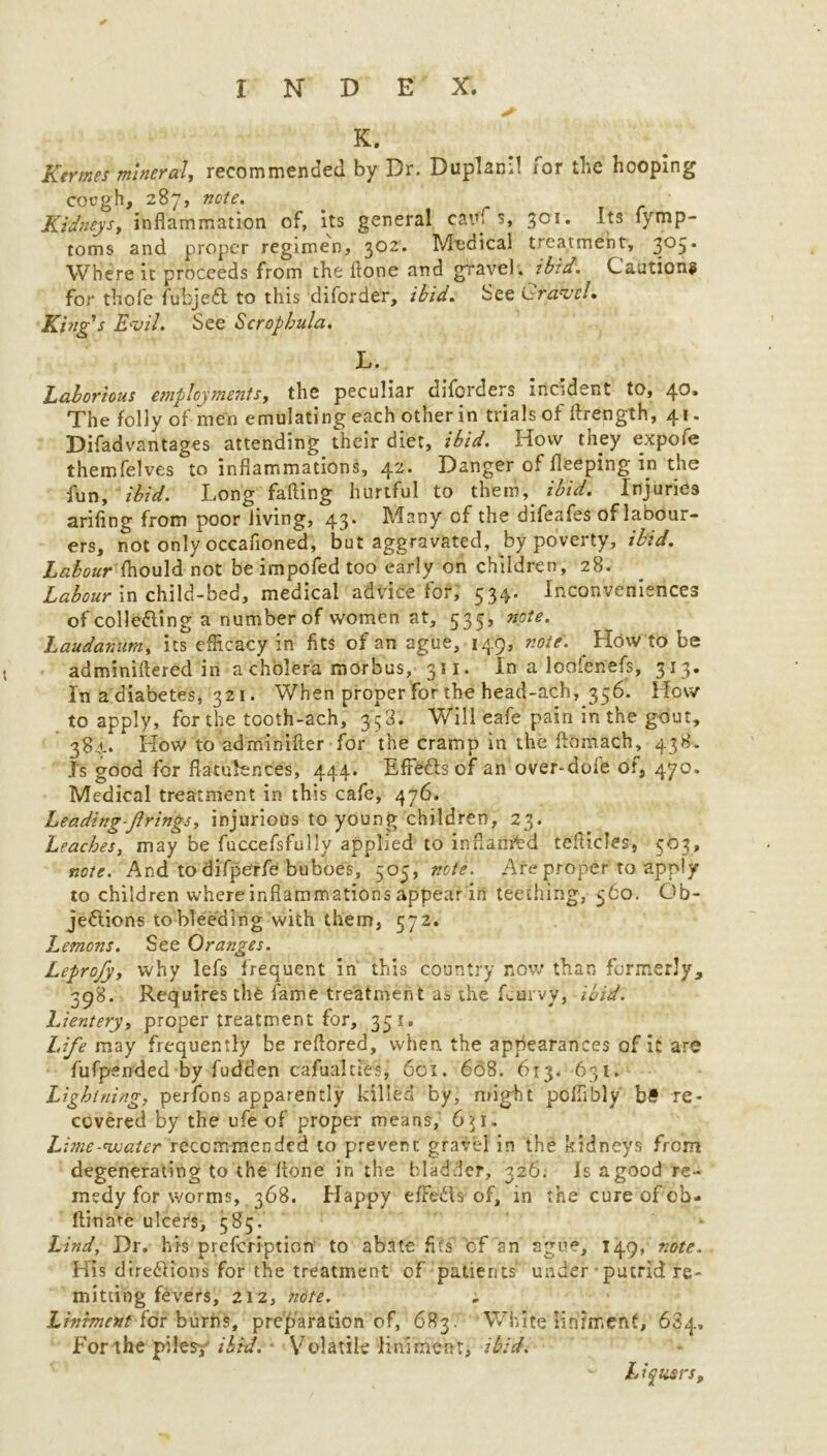 K. Rtrmet mineral, recommended by Dr. Dupland for the hooping cough, 287, note. Kidneysy inflammation of, its general earn s, 301. Its fymp- toms and proper regimen, 302. Medical treatment, 305. Where it proceeds from the done and gravel , ibid. Cautions for thofe fubjeCt to this diforder, ibid. See Gravel. King's Evil. See Scrophula. L. Laborious employments, the peculiar diforders incident to, 4°* The folly of men emulating each other in trials of flrength, 41. Difadvantages attending their diet, ibid. How they expofe themfelves to inflammations, 42* Danger of fleeping in the fun, ibid. Long falling hurtful to them, ibid. Injuries ariling from poor Jiving, 43. Many of the difeafes of labour- ers, not only occafioned, but aggravated, by poverty, ibid. Labour Ihould not be impofed too early on children, 28. Labour in child-bed, medical advice for; 534. Inconveniences of collecting a number of women at, 535, note. Laudanum, its efficacy in fits of an ague, 149, note. How to be adminiftered in a cholera morbus,- 311. In a loolenefs, 313. In a diabetes, 321. When proper for the head-ach, 356. How to apply, for the tooth-ach, 358. Will eafe pain in the gout, 3S4. How to adminifter for the cramp in the ftomach, 438. Is good for flatulences, 444. Effects of an over-doie of, 470. Medical treatment in this cafe, 476. Leading-firings, injurious to young children, 23. Leaches, may be fuccefsfully applied to inflamtd tefticles, 503, note. And to difperfe buboes, 505, note. Are proper to apply to children whereinflammations appear in teething, 560. Ob- jections to bleeding with them, 572. Lemons. See Oranges. Leprofy, why lefs frequent in this country now than formerly, 398. Requires the fame treatment as the Curvy, ibid. Lientery, proper treatment far, 351. Life may frequently be reflored, when the appearances of it are fufpended by fudden cafualries, 601. 668. 613. 631. Lightning, perfons apparently killed by, might pcfiibly b§ re- covered by the ufe of proper means, 6$i. Lime-water recommended to prevent gravel in the kidneys from degenerating to the Itone in the bladder, 326. Is a good re- medy for worms, 368. Happy efFeCls of, in the cure of cb- ftinare ulcers, 585. ' ' “ Lind, Dr. his prefeription to abate fit's'’of an ague, 149, note. His directions for the treatment of patients under putrid re- mitting fevers, 212, note. Linhnenf^i^r burfif, preparation of, 683. White liniment, 684. For the piles?' ibid. Volatile liniment, ibid. Liqusrs,