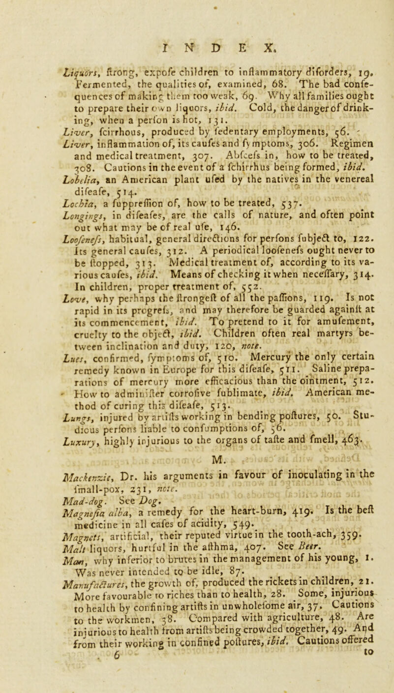 Liquors, ftrong, expofe children to inflammatory disorders, ig. Fermented, the qualities of, examined, 68. The bad confe- quences of making them too weak, 69. Why all families ought to prepare their own liquors, ibid. Cold, the dangerof drink- ing, when a perfon is hot, 131. Liver, fcirrhous, produced by fedentary employments, 56. ' Liver, inflammation of, its caufes and f\ mptoms, 306. Regimen and medical treatment, 307. Abfcefs in, how to be treated, 708. Cautions in the event of a fchirrhus being formed, ibid. Lobelia, an American plant ufed by the natives in the venereal difeafe, 514. Lochia, a fuppreflion of, how to be treated, 537. Longings, in difeafe?, are the calls of nature, and often point out what may be cf real ufe, 146. Loofenefs, habitual, general directions for perfons fubjeft to, 122. Its general caufes, 312. A periodical loofenefs ought never to be flopped, 313. Medical treatment of, according to its va- rious caufes, ibid. Means of checking it when neceflary, 314. In children, proper treatment of, 552. Love, why perhaps theftrongeft of all the paflions, 119. Is not rapid in its progreft, and may therefore be guarded againit at its commencement, ibid. To pretend to it for amufement, cruelty to the objt-61, ibid. Children often real martyrs be- tween inclination and duty, 120, note. Lues, confirmed, fymptoms of, 5to. Mercury the only certain remedy known in Europe for this difeafe, 511. Saline prepa- rations of merrury more efficacious than the ointment, 512. - Howto adminifler corrofive fublimate, ibid. American me- thod of curing this difeafe, 513. Lungs, injured by ariifls working in bending poftures, 50. Stu- dious perfons liable to confumptions of, 56. Luxury, highly injurious to the organs of tafte and fmell, 463. M. Mackenzie, Dr. his arguments in favour of inoculating in the final 1-pox, 231, note. Mad-dog. See Dog. Magnefta alba, a remedy for the heart-burn, 419. Is the belt medicine in all cafes of acidity, 549. Magnets, artificial, their reputed virtue in the tooth-ach, 359. Malt liquors, hurtful in the aflhma, 407. See Beer. Man, why inferior to brutes in the management of his young, I. Was never intended to be idle, 87. Manufadures, the growth of, produced the rickets in children, 21. More favourable to riches than to health, 28. Some, injurious to health by confining artifts in unwholefome air, 37. Cautions to the workmen, 38. Compared with agriculture, 48. Are injuriousto health from artifts being crowded together, 49. Apd from their working in confined poftures, ibid. Cautions offered