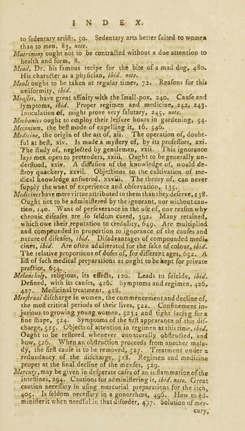 to fedentary artifts, 50. Sedentary arts better fuited to wome* than to men, 83, note. Matrimony ought not to be contra&ed without a due attention to health and form, 8. Meady Dr. his famous recipe for the bite of a mad dog, 480. His character as a phyfician, ibid. note. Meals ought to be taken at regular times, 72. Reafons for this uniformity, ibid. MeaJleSy have great affinity with the fmall-pox, 240. Caufeand lymptoms, ibid. Proper regimen and medicine, 242, 243. Inoculation of, might prove very falutary, 245, note. Mechanics ought to employ their leifure hours in gardening, 54. Meconiumy the beft mode of expelling it, 16. 546. Medicine, the origin of the art of, xii. The operation of, doubt- ful at beft, xiv. Is made a myftery of, by its profeftbrs, xxi. The ftudy of, negle&ed by gentlemen, xxii. This ignorance lays men open to pretenders, xxiii, Ought to be generally un- derftood, xxiv. A diffufion of the knowledge of, would de- ftroy quackery, xxvii. Obje^Iions to the cultivation of me- dical knowledge anfwered, xxvii 1. The theory of, can never fupply the want of experience and obfervation, 135. have more virtue attributed to them than they deferve, 138* Ought not to be adminiftered by the ignorant, nor without cau^ tiori, 140. Want of perfeverance in the ufe of, one reafon why- chronic difeafes are fo feldom cured, 392. Many retained, which owe their,reputation to credulity, 649, Are multiplied and compounded in proportion to ignorance of the caufes and nature of difeafes, ibid. Disadvantages of compounded medi*. cines, ibid. Are often adulterated for the fake Gf colour, ibid. The relative proportions of dofes of, for different ages, 652. A lift of fuch medical preparations as ought to be kept for private prattice, 654. Melancholy, religious, its effe&s, 120. Leads to fuicide, ibid. Defined, with its caufes, 426. Symptoms and regimen, 426, 427. Medicinal treatment, 428. Menftrualdifcharge in women, the commencementand decline of, the moil critical periods of their lives, 522. Confinement in- jurious to growing young women, 523; and tight lacing fora fine fhape, 524. Symptoms of the firjft appearance of-this dif- charge, 525. Objects of attention in regimen at this time, ibid. Ought to be reftored whenever unnaturally obftru&ed, and how, 526. When an obftrudion proceeds from another mala- dy, the firft caufe is to be removed, 527. Treatment under a redundancy of the difcharge, 528. Regimen and medicine proper at the final decline of the menfes, 529. Mercury ,may be given in defperate cafes of an inflammation of the inteftines, 294. Cautions for adminiftering it, ibid, note\ Great caution neceftary in ufing mercurial preparations for the itch, 405. Is feldom neceftary in a gonorrhoea, 496. How to ad- minifterit when necdfulin that diforder, 497. Solution ofmer- ’ cur>Y