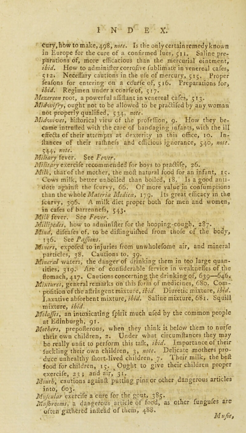 Cury,how to make, 498, note. Is the only certain remedy known in Europe for the cure of a confirmed lues, 511. Saline pre- parations of, more efficacious than the mercurial ointment, ibid. How to adminider corrofive fublimate in venereal cafes, 512. Neceffiary cautions in the ule of mercury, 515. Proper feafons for entering on a ccurfe of, 516. Preparations for, ibid. Regimen under a coorfe of, 517. Mezereon root, a powerful affiftant in venereal cafes, 513. Midvuifry, ought not to be allowed to be pradtifed by any woman not properly qualified, 534, note. Midvoives, hidorical view of the profeffion, 9. How they be- came intruded with the care of bandaging infants, with the ill effedts of their attempts at dexterity in this office, 10. Tn- itances of their rafhnefs and officious ignorance, 540, note. 344, note. Miliary fever. See Fever. Military exercife recommended for boys to pradtife, 26. Milk, that of the mother, the mod natural food for an infant, 15. Cows milk, better unboiled than boiled, 18. Is a good anti- dote againll the feurvy, 66. Of more value in confumption3 than the whole Materia Medica, 179. Its great efficacy in the Icorvy, 396. A milk diet proper both for men and women, in cafes of barrennefs, 543, Milk fever. See Fever. Millipedes, how to adminider for the hooping-cough, 287. Mind, difeafes of, to be diflinguifhed from thofe of the body, 136. See PaJJions. Miners, expofed to injuries from unwholefome air, and mineral particles, 38. Cautions to, 39. Mineral waters, the danger of drinking them in too large quan- tities, 319. Are of confiderable fervice in weaknefles of the ftomach, 417. Cautions concerning the drinking of, 639—646. Mb itures, general remarks on this form of medicines, 680. Com- * pofition of the adringent mixture, ibid. Diuretic mixture, ibid. Laxative abforbent mixture, ibid. Saline mixture, 681. Squill mixture, ibid. MdaJJes, an intoxicating fpirit much ufed by the common people at Edinburgh, 91. Mothers, prepoderous, when they think it below them to nurfe their own children, 2. Under what circumdances they may be really unfit to perform this talk, ibid. Importance of their duckling their own children, 3, note. Delicate mothers pro- duce unhealthy Ihort-lived children, 7. Their milk, the bed food for children, 15. ^ Ought to give their children proper exercife, 23 ; and a;r, 31. \ Mouth, cautions againft putting pins or other dangerous articles into, 603. Mijcular exercife a cure for the gcut, 385. Mufhrooms, a dangerous article of foo'd, as other fungufes are often gathered indead of them, 488. M ufat