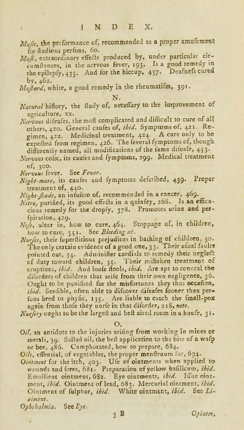 / 2Mufic, the performance of, recommended as a proper amufement for ftudious perfons, 60. Mujk, extraordinary effects produced by, under particular cir- cumstances, in the nervous fever, 193. Is a good remedy in the epilepfy, 435. And for the hiccup, 437* Deafnefs cured by, 462. Miijiard, white, a good remedy in the rheumatifm, 391. N. Natural hiftory, the ftudy of, neceffary to the improvement of agriculture, xx. Nervous difeafes, the mod complicated and difficult to cure of all others, 420. General caufes of, ibid. Symptoms of, 4.21. Re- gimen, 422. Medicinal treatment, 424. A cure only to be expected from regimen, 426. The feveral fymptoms of, though differently named, all modifications of the lame dileafe, 453* Nervous colic, its caufes and fymptoms, 299. Medical treatment of, 300. Nervous fever. See Fever. Night-mare, its caufes and fymptoms deferibed, 439. Proper treatment of, 440. Night~Jha.det an infufion of, recommended in a cancer, 469. Nitre, purified, its good effects in a quinfey, 268. _ Is an effica- cious remedy for the dropfy, 378. Promotes urine and per- fpiration, 429. Nofe, ulcer in, how to cure, 464. Stoppage of, in children, how to cure, 551. See Bleeding at. Nur/es, their fuperfidious prejudices in bathing of children, 30. Theonly certain evidence of a good one, 33. Their ufual faults pointed out, 34. Adminifter cordials to remedy their negleft of duty toward children, 35. Their miftaken treatment of eruptions, ibid. And loofe ltools, ibid. Are apt to conceal the diforders of children that arile from their own negligence, 36. Ought to be pumlhed for the misfortunes they thus occafion, ibid. Senfible, often able to difeover difeafes fooner than per- fons bred to phyfic, 135. Are liable to catch the fmall-pox again from thofe they ourfe in that diforder, 218, note. Nurfery ought to be the largefiand beft aired room inahoufe, 31. °. . Oil, an antidote to the injuries arifing from working in mines or metals, 39. Sail ad oil, the befi application to the bite of a wafp or bee, 486. Camphorated, how to prepare, 684. Oils, effential, of vegetables, the proper menftruum for, 694. Ointment for the itch, 403. Ufe of ointments when applied to wounds and fores, 681. Preparation of yellow bafilicum, ibid. Emollient ointment, 682. Eye ointments, ibid. Iffue oint- ment, ibid. Ointment of lead, 683. Mercurial ointment, ibid. Ointment of fulphur, ibid. White ointment, ibid. See Li- niment. Ophthalmia, See Bye.