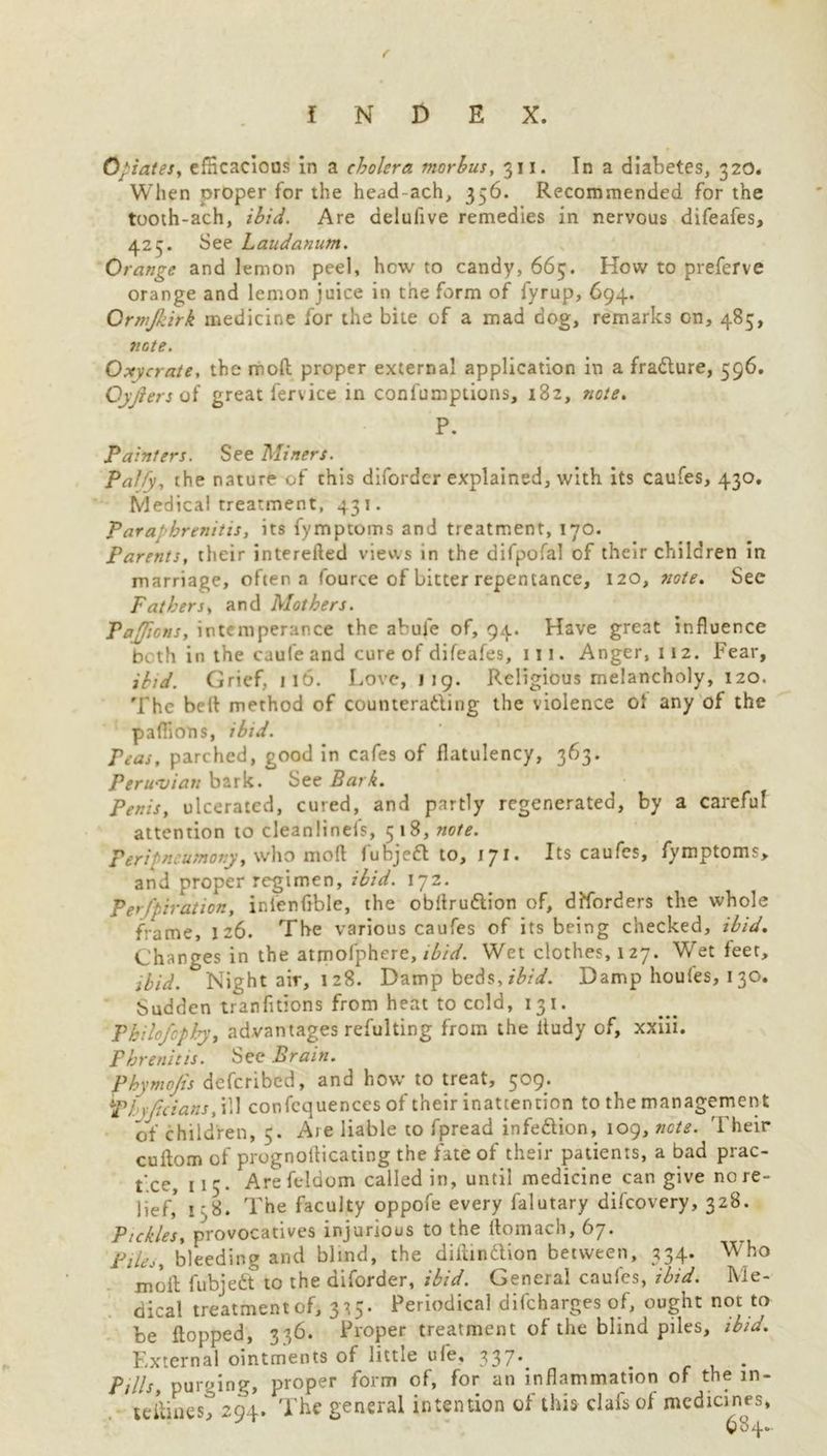 Crates, efficacious in a cholera morbus, 311. In a diabetes, 320. When proper for the head-ach, 356. Recommended for the tooth-ach, ibid. Are delufive remedies in nervous difeafes, 423. See Laudanum. Orange and lemon peel, hew to candy, 665. How to preferve orange and lemon juice in the form of fyrup, 694. Ormjkirk medicine for the bite of a mad dog, remarks Gn, 485, note. Oxycrate, the mod proper external application in a fradure, 596. Qyjlers of great fervice in confumptions, 182, note. P. Painters. See Miners. Palfy, the nature of this diforder explained, with its caufes, 430. Medical treatment, 431. Para' brenitis, its fymptoms and treatment, 170. Parents, their intereiled views in the difpofal of their children in marriage, often a fource of bitter repentance, 120, note. See Fathers, and Mothers. Pajions, intemperance the abule of, 94. Have great influence both in the caufe and cure of difeafes, 111. Anger, 112. Fear, ibid. Grief, 116. Love, 119. Religious melancholy, 120. The bell method of coutiterading the violence of any of the paflions, ibid. Peas, parched, good in cafes of flatulency, 363. Peruvian bark. See Bark. Penis, ulcerated, cured, and partly regenerated, by a careful attention to cleanlinefs, 518,7*0/*. Feripneumony, who mod fubjed to, 171. Its caufes, fymptoms, and proper regimen, ibid. 172. Perfpiration, inienfible, the obflrudion of, disorders the whole frame, 126. The various caufes of its being checked, ibid. Changes in the atmofphere, ibid. Wet clothes, 127. Wet feet, ibid. Night air, 128. Damp beds, ibid. Damp houfes, 130. Sudden tranfltions from heat to cold, 131. Pkilofcphy, advantages refulting from the itudy of, xxiii. Pbrenitis. See Brain. Phymojis deferibed, and how to treat, 509. plxjicians, ill confcquences of their inattention to the management of children, 5. Are liable to fpread infedion, 109, nets. Their cuftom of prognollicating the fate of their patients, a bad prac- tice, 115. Are feldom called in, until medicine can give no re- lief,* 1:8. The faculty oppofe every falutary difeovery, 328. Pickles, provocatives injurious to the ftomach, 67. Pile,, bleeding and blind, the diiiindlion between, 334. Who moil; fubjed to the diforder, ibid. General caufes, ibid. Me- dical treatment of, 3^5. Periodical difeharges of, ought not to be flopped, 336. Proper treatment of the blind piles, ibid. External ointments of little ufe, 337* . . Pills, purging, proper form of, for an inflammation of the in- le&inest 294. The general intention of this clafs of medicines,