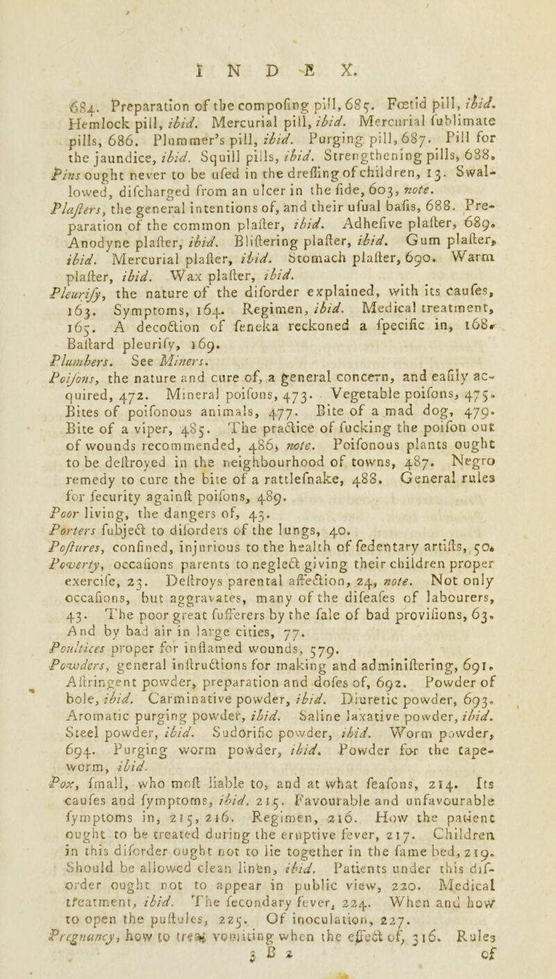 684. Preparation of the compofing pill, 685. Foetid pill, ibid. Hemlock pill, ibid. Mercurial pill, ibid. Mercurial fuhlimate pills, 686. Plummer’s pill, ibid. Purging pill, 687. Pill for the jaundice, ibid. Squill pills, ibid. Strengthening pills, 638. Pins ought never to be ufed in the dreflmg of children, 13. Swal- lowed, difeharged from an ulcer in the fide, 603, note. Plajlers, the general intentions of, and their ulual bafts, 688. Pre- paration of the common plaller, ibid. Adhefive plalter, 689. Anodyne plaller, ibid. Bliftering plaller, ibid. Gum plaller, ibid. Mercurial plaller, ibid. Stomach plalter, 690. Warm plaller, ibid. Wax plaller, ibid. Pleurify, the nature of the diforder explained, with its caufes, 163. Symptoms, 164. Regimen, ibid. Medical treatment, 165. A decodlion of feneka reckoned a fpecific in, l68r Ballard pleurify, 169. Plumbers. See Miners. Poifons, the nature and cure of, a general concern, and eafily ac- quired, 472. Mineral poifons, 473. Vegetable poifons, 475. Bites of poifonous animals, 477. Bite of a mad dog, 479. Bite of a viper, 485. The practice of fucking the poifon out of wounds recommended, 486, note. Poifonous plants ought to be deltroyed in the neighbourhood of towns, 487. Negro remedy to cure the bite of a rattlefnake, 488. General rules for fecurity again!! poifons, 489. Poor living, the dangers of, 43. Porters fubjeft to diforders of the lungs, 40. Po/lures, confined, injurious to the health of fedentary artills, 50* Poverty, occalions parents to negledl giving their children proper exercife, 23. Dellroys parental affe&ion, 24, note. Not only occafions, but aggravates, many of the difeafes of labourers, 43. The poor great fufierers by the fale of bad proviiions, 63. And by bad air in large cities, 77. Poultices proper for in (lamed wounds, 579. Powders, general inilrudtions for making and adminillering, 691. Allringent powder, preparation and dofes of, 692. Powder of bole, ibid. Carminative powder, ibid. Diuretic powder, 693. Aromatic purging powder, ibid. Saline laxative powder, ibid. Steel powder, ibid. Sudorific powder, ibid. Worm powder, 694. Purging worm powder, ibid. Powder for the tape- worm, ibid. Pox, fmall, who moll liable to, and at what feafons, 214. Its caufes and fymptoros, ibid. 215. Favourable and unfavourable fymptoms in, 215,216. Regimen, 216. How the pat-ient ought to be treated during the eruptive fever, 217. Children in this diforder ought not to lie together in the fame bed, 219. Should be allowed clean linfcn, ibid. Patients under this dif- order ought not to appear in public view, 220. Medical tfeatmenr, ibid. The fecondary fever, 224. When and how to open the pultules, 225. Of inoculation, 227. Pregnancy, hew to treai vomiting when the e£Tedi of, tiS. Rules 3 B 2 cf