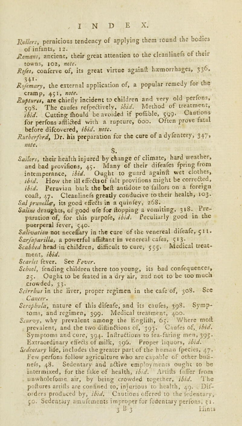 , INDEX. Rollers, pernicious tendency of applying them round the bodies of infants, 12. , f r c , . Romans, ancient, their great attention to the cleanlineis or then towns, 102, note. . Rofes, conferve of, its great virtue again A hemorrhages, 33°* 34.1. Rofemary, the external application of, a popular remedy for the cramp, 451, note. Ruptures, are chiefly incident to children and very old perlons, tjgS. The caufes refpectively, Ibid. Method of treatment., ibid. Cutting fhould be avoided if poflible, 599. Cautions for perfons afflidied with a rupture, 600. Often prove tatal before difcovered, ibid. note. Rutherford, Dr. his preparation for the cure of a dyfcntery, 347* note. S. Sailors, their health injured by change of climate, hard weather, and bad proviflons, 45. Many of their difeafes fpring from intemperance, ibid. Ought to guard againA wet clothes, ibid. How the ill effe&sof fait proviflons might be corrected, ibid. Peruvian bark the beft antidote to lailors on a foreign coaft, 47. Cleanlinefs greatly conducive to their health, 103. Sal prunellep, its good eflefis in a quin ley, 268. Saline draughts, of good ufe for flopping a vomiting, 318. Pre- paration of, for this purpofe, ibid. Peculiarly good in the puerperal fever, 540. Salivation not necelfary in the cure of the venereal difeafe, 511 * SarJ'aparilla, a powerful afliflant in venereal cafes, 513. Scabbed head in children, difficult to cure, 555. Medical treat- ment, ibid. Scarlet fever. See Fever. School, fending children there too young, its bad confequences, 25. Ought to be feated in a dry air, and not to be too much crowded, 33. Scirrhus in the liver, proper regimen in the cafe of, 308. See Cancer. Scrophula, nature of this difeafe, and its caufes, 398. Symp- toms, and regimen, 399. Medical treatment, 400. Scurvy, why prevalent among the Englilh, 65. Where moll: prevalent, and the two diitin&ions of, 393. Caufes of, ibid. Symptoms and cure, 394. Inilruftions to lea-faring men, 395. Extraordinary effects of milk, 396. Proper liquors, ibid. Sedentary life, includes thegreater part of the human fpecies, 47. Few perfons follow agriculture who are capable of other bnfi- nels, 48. Sedentary and afllve employments ought to be intermixed, for the fake of health, ibid. Artifts lnfler from unwholefome air, by being crowded together, ibid. The poftures artills are confined to, injurious to health, 49. Dif- oiders produced by, ibid. Cautions offered to the fedentary, 50. Sedentary amufements improper for fedentary perfons, 31.
