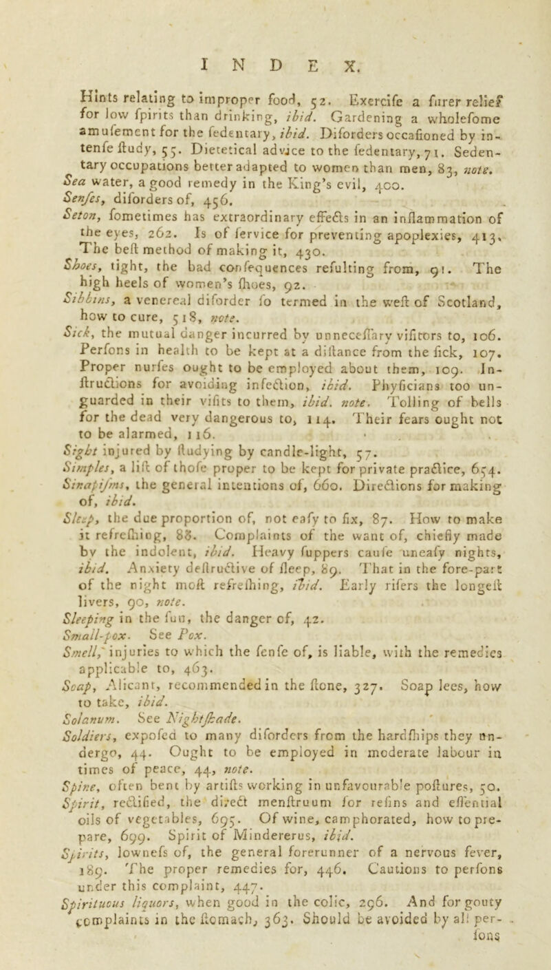 Hints relating to improper food, 52. Exercife a Hirer relief for low fpirits than drinking, ibid. Gardening a wholefome amufement for the fedentary, ibid. Diforders occafioned by in- tenfe ftudy, 55. Dietetical advice to the fedentary, 71. Seden- tary occupations better adapted to women than men, 83, note. Sea water, a good remedy in the King’s evil, 400. Sen/es, diiorders of, 456. Set on, fometimes has extraordinary effects in an inflammation of the eyes, 262. Is of fervice for preventing apoplexies, 413. T he bed method of making it, 430. Shoes, tight, the bad confluences refulting from, 91. The high heels of women’s (hues, 92. Sibbins, a venereal diforder lo termed in the weft of Scotland, how to cure, 518, note. Sick, the mutual danger incurred by unneceftary vifitors to, 106. Perfons in health to be kept at a diitance from the fick, 107. Proper nuries ought to be employed about them, 109. Jn- ftruclions for avoiding infedhon, ibid. Phyfjcian3 too un- guarded in their vifits to them, ibid. note. Tolling of bells for the dead very dangerous to, 114. Their fears ought not to be alarmed, 1 16. Sight injured by lludying by candle-light, 57. Simples, a lilc of thofe proper to be kept for private pra&ice, 6^4. Sir.af iJ'ms, the general intentions of, 660. Dire&ions for making of, ibid. Sleep, the due proportion of, not eafy to fix, 87. How to make it refrefhing, 83. Complaints of the want of, chiefiy made by the indolent, ibid. Heavy fuppers caufe uneafy nights, ibid. Anxiety dellrudlive of fleep, 89. That in the fore-part of the night moil refrelhing, ibid. Early rifers the longeft livers, 90, note. Sleeping in the fun, the danger of, 42. Small-pox■ See Pox. Smell, injuries to which the fenfe of, is liable, with the remedies applicable to, 463. Scap, Alicant, recommended in the ftene, 327. Soap lees, how to take, ibid. Solnnum. See Pightjbade. Soldiers, expofea to many diforders from the hardfhips they un- dergo, 44. Ought to be employed in moderate labour in times of peace, 44, note. Spir.e, often bent by artift? working in unfavourable poftures, 50. Spirit, re&ified, the direct menftruum for refins and eftential oils of vegetables, 695. Of wine, camphorated, how to pre- pare, 699. Spirit of Mindererus, ibid. Sj,i>’its, lownefs of, the general forerunner of a nervous fever, 189. The proper remedies for, 446. Cautions to perfons under this complaint, 447. Spirituous liquors, when good in the colic, 296. And for gouty tcir.plaints in the ftcmacb, 363. Should be avoided by al! per- . ions