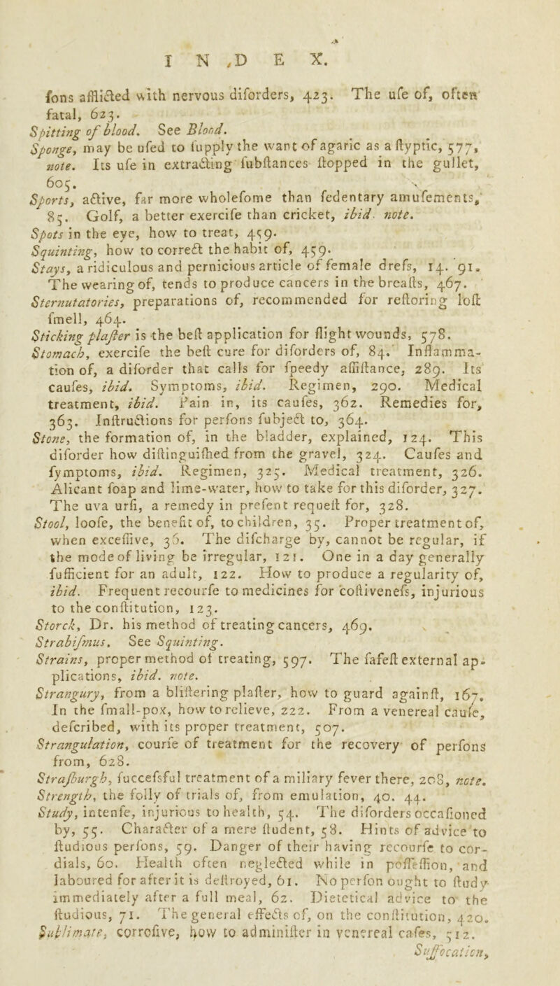 fons affiided w,Ith nervous diforders, 423. The ufe of, often fatal, 623* Spitting of blood. See Blood. Sponge, may be ufed to lupply the want of agaric as a ftyptic, 577, note. Its ufe in extrading fubftances flopped in the gullet, 605. Sports, adive, far more wholefome than fedentary amufements, 85. Golf, a better exercife than cricket, ibid. note. Spots in the eye, how to treat, 4^9. Squinting, how to corred the habit of, 439. Stays, a ridiculous and pernicious article of female drefs, 14/91, The wearing of, tends to produce cancers in the breads, 467. Sternutatories, preparations of, recommended for reftoring loft: fmell, 464. Sticking plafier is the bed application for flight wounds, 378. Stomach, exercife the beft cure for diforders of, 84. Inflamma- tion of, a diforder that calls for fpeedy afiiflance, 289. Its caufes, ibid. Symptoms, ibid. Regimen, 290. Medical treatment, ibid. Fain in, its caufes, 362. Remedies for, 363. Inftrudions for perfons fubjed to, 364. Stone, the formation of, in the bladder, explained, 124. This diforder how diftinguifhed from the gravel, 324. Caufes and fymptoms, ibid. Regimen, 325. Medical treatment, 326. Alicant foap and lime-water, how to take for this diforder, 327. The uva urfl, a remedy in prefent requefl for, 328. Stool, loofe, the benefit of, to children, 35. Proper treatment cf, when excefiive, 30. T he difcharge by, cannot be regular, if the mode of living be irregular, izr. One in a day generally fufficient for an adult, 122. How to produce a regularity of, ibid. Frequent recourfe to medicines for collivenefs, injurious to the conftitution, 123. Storck, Dr. his method of treating cancers, 469, Strabifnus. See Squinting. Strains, proper method ol creating, 597. The fafefl external ap. plications, ibid. note. Strangury, from a ‘oliflering plafier, how to guard againfl, 167. In the fmali-pox, how to relieve, 222. From a venereal caufe, defcribed, with its proper treatment, 507. Strangulation, courfe of treatment for the recovery of perfons from, 628. Strajburgb, fuccefsful treatment of a miliary fever there, 208, note. Strength, the folly of trials of, from emulation, 40. 44. Study, intenle, injurious to health, 54. The diforders occafloned by, 55. Charader of a mere fludent, 58. Flints of advice to ftudious perfons, 59. Danger of their having recourfe to cor- dials, 60. Flealth often negleded while in pofleflion, and laboured for after it is dellroyed, 61. I\o perfon ought to fludy immediately after a full meal, 62. Dietctical advice to the ftudious, 71. The general effeds of, on the conftitution, 420. Sublimate, corrcftve, how to adminifter in venereal cafes, 312. Suffocation,