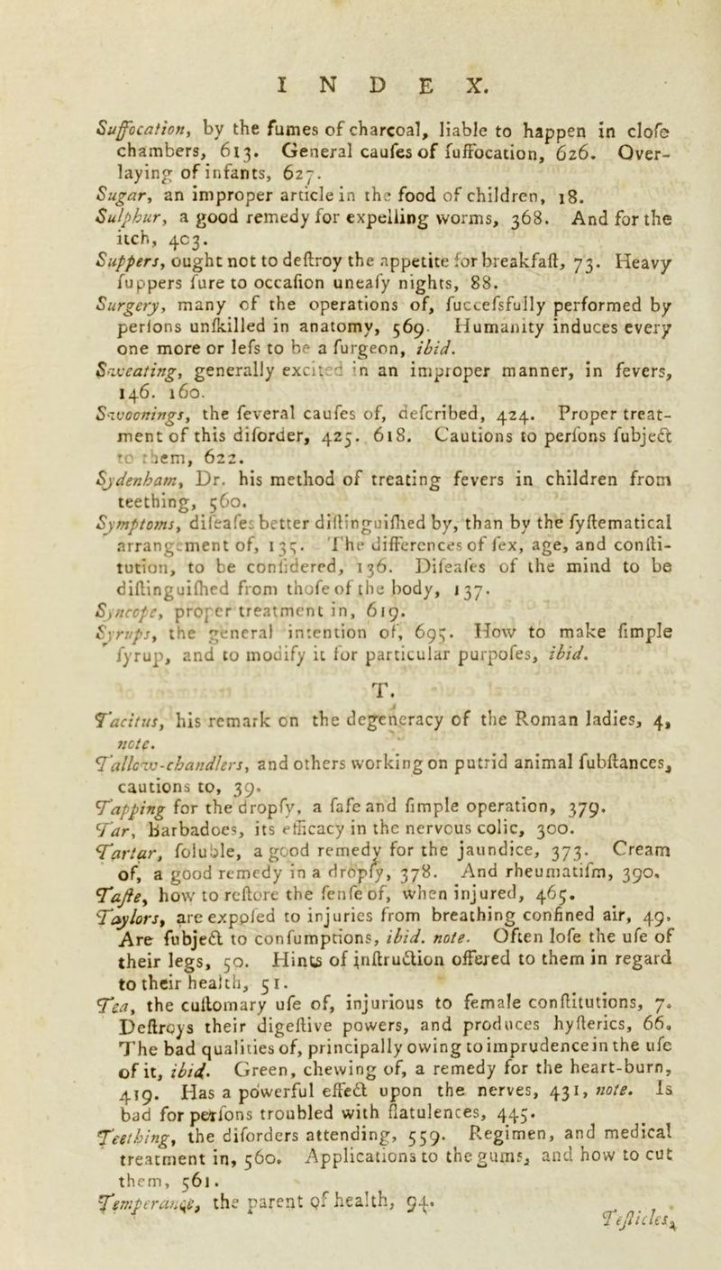 Suffocation, by the fumes of charcoal, liable to happen in clofe chambers, 613. General caufes of fuffocation, 626. Over- laying of infants, 627. Sugar, an improper article in the food of children, 18. Sulphur, a good remedy for expelling worms, 368. And for the itch, 4c3. Suppers, ought not to deftroy the appetite for breakfaft, 73. Heavy fuppers fure to occafton uneafy nights, 88. Surgery, many of the operations of, fuccefsfully performed by perions unfkilled in anatomy, 569 Humanity induces every one more or lefs to be a furgeon, ibid. Sweating, generally excit c in an improper manner, in fevers, 146. 160. Swoonings, the feveral caufes of, defcribed, 424. Proper treat- ment of this diforder, 425. 618. Cautions to perfons fubjedt to :hem, 622. Sydenham, Dr. his method of treating fevers in children from teething, 560. Symptoms, difeafes better diftinguifhed by, than by the fyftematical arrangement of, 13^. The differences of fex, age, and conili- tution, to be conlidered, 136. Difeafes of the mind to be diflinguifhed from thofeof the body, 137. Syncope, proper treatment in, 619. Syrups, the general intention of, 693. How to make fimple Jyrup, and to modify it for particular purpofes, ibid. T. j Tacitus, his remark on the degeneracy of the Roman ladies, 4, note. Tallow-chandlers, and others working on putrid animal fubftances, cautions to, 39. Tapping for thedropfy, a fafeand fimple operation, 379. Tar, barbadoes, its efficacy in the nervous colic, 300. Tartar, foluble, a good remedy for the jaundice, 373. Cream of, a good remedy in a dropfy, 378. And rheumatifm, 390. Tajie, how to reftore the fenfe of, when injured, 463. Taylors, are exppled to injuries from breathing confined air, 49. Are fubjedt to confumptions, ibid. note. Often lofe the ufe of their legs, 50. Hints of jnftrudtion offered to them in regard to their health, 51. Tea, the cultomary ufe of, injurious to female conftitutions, 7. Dcftroys their digeftive powers, and produces hyfterics, 66. The bad qualities of, principally owing to imprudencein the ufe of it, ibid. Green, chewing of, a remedy for the heart-burn, 419. Has a powerful effedb upon the nerves, 431, note. Is bad for petlons troubled with flatulences, 445. Teething, the diforders attending, 559. Regimen, and medical treatment in, 560. Applications to the gum;, and how to cut them, 561. Temperance, the parent qf health, 94. Tejliclesi