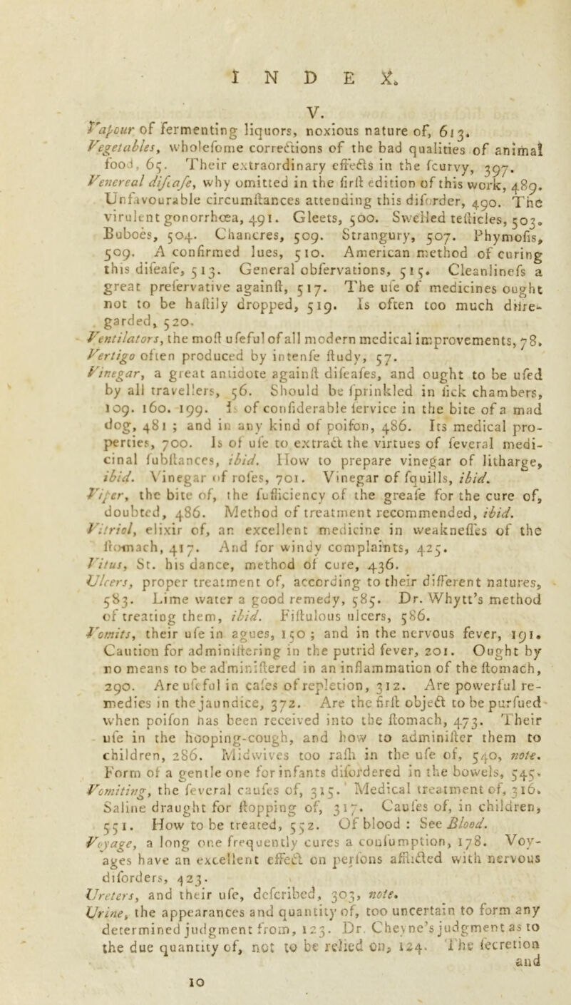 V. Vapour of fermenting liquors, noxious nature of, 613. Vegetables, wholefome corrections of the bad qualities of animal food, 65. Their extraordinary effefts in the fcurvy, 397. Venereal diftafe, why omitted in the firli edition of this work, 489. Unfavourable circumftances attending this diforder, 490. The virulent gonorrhoea, 491. Gleets, 500. Swelled teilicles, 50?, Buboes, 504. Chancres, 509. Strangury, 507. Phymofls, 509. A confirmed lues, 510. American method of curing th is difeafe, 513. G eneral obfervations, 515. Cleanlinefs a great prefervative againft, 517. The ufe of medicines ought not to be haftily dropped, 519. Is often too much drire- garded, 520. Ventilators, the mofl ufeful of all modern medical improvements, 78, Vertigo often produced by intenfe ftudy, 57. Vinegar, a great antidote again!! difeafes, and ought to be ufed by all travellers, 56. Should be fprinkled in lick chambers, 109. 160. 199. i of confiderable lervice in the bite of a mad dog, 481 ; and in any kind of poifon, 486. Its medical pro- perties, 700. is of ufe to extract the virtues of feveral medi- cinal fubllances, ibid. Ilow to prepare vinegar of litharge, ibid. Vinegar of roles, 701. Vinegar of fquills, ibid. Viper, the bite of, the fufiiciency of the greafe for the cure of, doubted, 486. Method of treatment recommended, ibid. Vitriol, elixir of, an excellent medicine in vveaknefles of the iromach, 417. And for windy complaints, 425. Vitus, St. his dance, method of cure, 436. Ulcers, proper treatment of, according to their different natures, 583. Lime water a good remedy, 585. Dr. Whytt’s method of treating them, ibid. Fiflulous ulcers, 586. Vomits, their ufe in agues, 150; and in the nervous fever, 191. Caution for adminiltering in the putrid fever, 201. Ought by ro means to be adminiftered in an inflammation of the ftomach, 290. Are uic fol in cales of repletion, 312. Are powerful re- medies in the jaundice, 372. Are the firli object to be purfued when poifon nas been received into the flomach, 473. Their ufe in the hooping-cough, and how to adminiilcr them to children, 286. Midwives too rafli in the ufe of, 540, note. Form of a gentle one for infants difordered in the bowels, 543* Vomiting, the feveral caufes of, 3x5. Medical treatment of, 316. Saline draught for flopping of, 317. Cauies of, in children, 531. How to be treated, 532. Of blood : See Blood. Voyage, a long one frequently cures a couiumption, 178. Voy- ages have an excellent effeft cn perfons afflifted with nervous diforders, 423. Ureters, and their ufe, deferibed, 303, note. Urine, the appearances and quantity of, too uncertain to form any determined judgment from, 123. Dr Chevne’s judgment as to the due quantity of, not to be relied on* 124. 1 he fecretion and 10