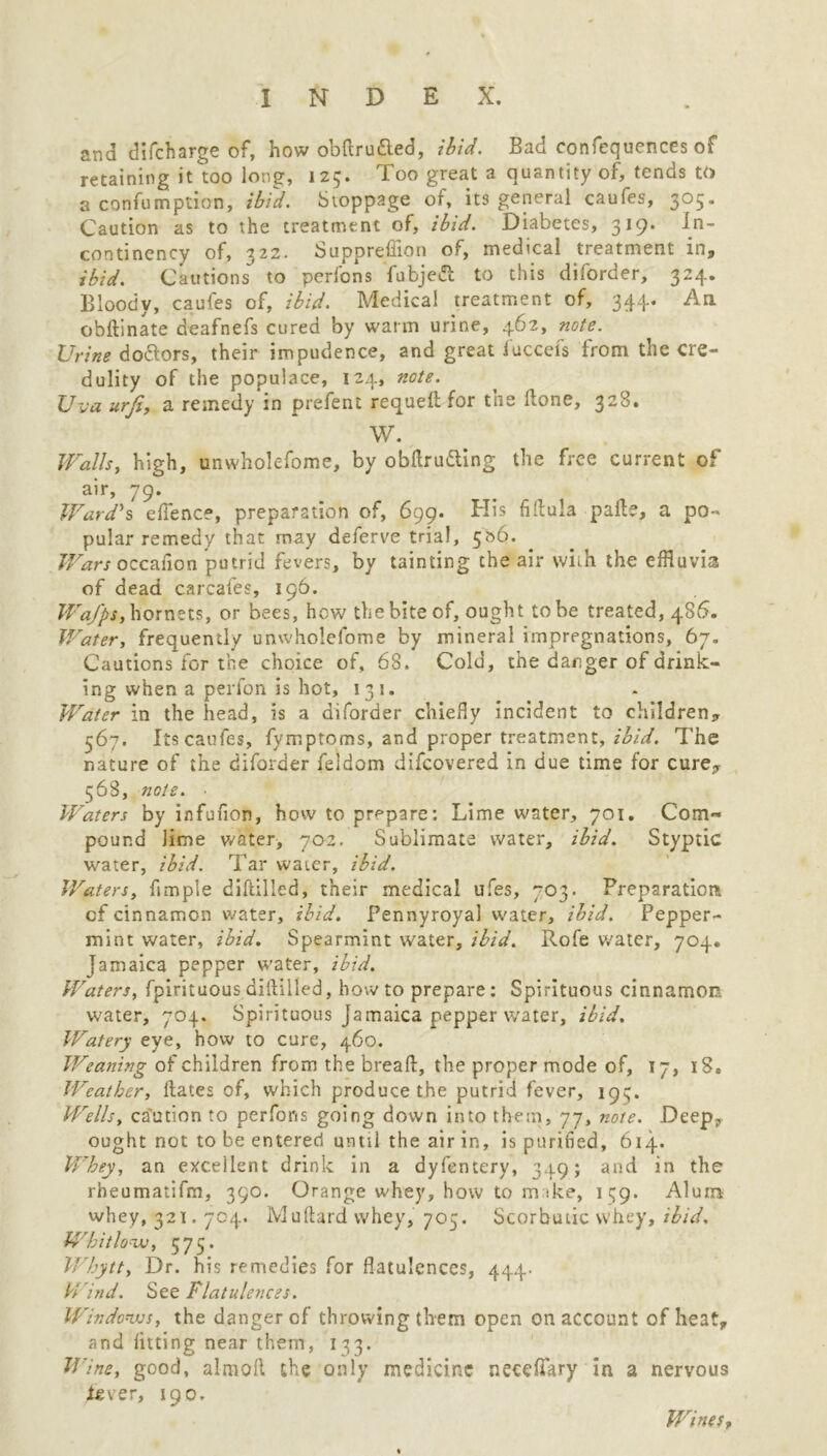 and difcharge of, how obftru&ed, ibid. Bad confequences of retaining it too long, 125. Too great a quantity of, tends to a confumption, ibid. Stoppage of, its general caufes, 305. Caution as to the treatment of, ibid. Diabetes, 319. In- continency of, 322. Suppreffion of, medical treatment in, ibid. Cautions' to perfons fubjeft to this diforder, 324. Bloody, caufes of, ibid. Medical treatment of, 344. An obftinate deafnefs cured by warm urine, 462, note. Urine doftors, their impudence, and great fuccefs from the cre- dulity of the populace, 124, note. Uva urfi, a remedy in prefent requeft for tne done, 328. W. Walls, high, unwholcfome, by obftru&ing the free current of air, 79. Ward's eflence, preparation of, 699. His fiftula pafte, a po- pular remedy that may deferve trial, 5&6. Wars occasion putrid fevers, by tainting the air with the effluvia of dead carcafes, 196. Wa/pSy hornets, or bees, how the bite of, ought to be treated, 486. Water, frequently umvholefome by mineral impregnations, 67. Cautions for the choice of, 68. Cold, the danger of drink- ing when a perfon is hot, 131. Water in the head, is a diforder chiefly incident to children, 567. Its caufes, fymptoms, and proper treatment, ibid. The nature of the diforder feldom difeovered in due time for cure, 568, note. ■ Waters by infufion, how to prepare: Lime water, 701. Com- pound lime water, 702. Sublimate water, ibid. Styptic water, ibid. Tar water, ibid. Waters, ftmpie diftilled, their medical ufes, 703. Preparation of cinnamon water, ibid. Pennyroyal water, ibid. Pepper- mint water, ibid. Spearmint water, ibid. Rofe water, 704. Jamaica pepper water, ibid. Waters, fpirituousdiftilled, howto prepare: Spirituous cinnamon water, 704. Spirituous Jamaica pepper water, ibid. Watery eye, how to cure, 460. Weaning of children from the bread, the proper mode of, 17, 18. Weather, dates of, which produce the putrid fever, 193. Wells, caution to perfons going down into them, 77, note. Deep, ought not to be entered until the air in, is purified, 614. Whey, an excellent drink in a dyfentery, 349; and in the rheumatifm, 390. Orange whey, how to m ike, 139. Alum whey, 321.704. Muftard whey, 703. Scorbutic whey, ibid. Whitlow, 575. Whytt, Dr. his remedies for flatulences, 444. H ind. See Flatulences. Windows, the danger of throwing them open on account of heat,, and fitting near them, 133. Wine, good, almoft the only medicine necefTary in a nervous fever, 190. Wines,