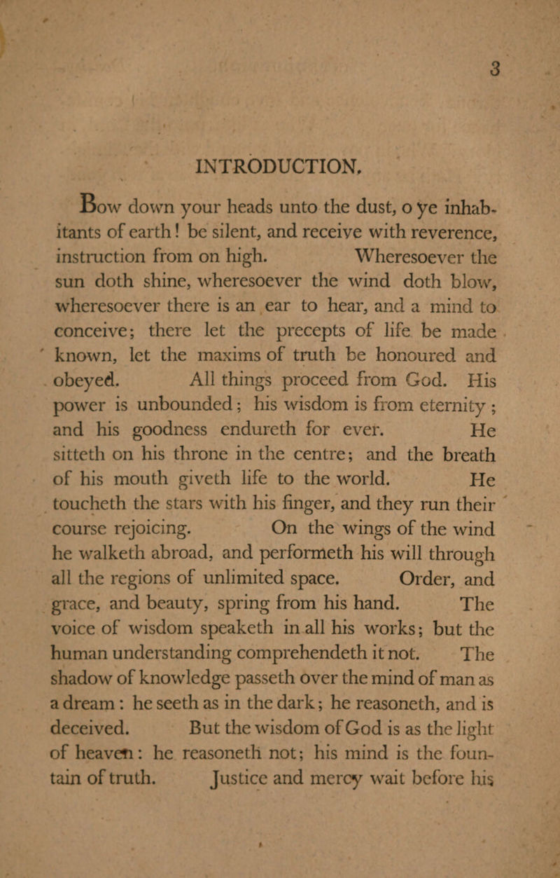 INTRODUCTION. Bow down your heads unto the dust, 0 ye inhab. itants of earth! be silent, and receive with reverence, instruction from on high. Wheresoever the sun doth shine, wheresoever the wind doth blow, ’ known, let the maxims of truth be honoured and _ obeyed. All things proceed from God. His power is unbounded; his wisdom is from eternity ; and his goodness endureth for ever. He sitteth on his throne in the centre; and the breath of his mouth giveth life to the world. He course rejoicing. On the wings of the wind he walketh abroad, and performeth his will through all the regions of unlimited space. Order, and grace, and beauty, spring from his hand. The voice of wisdom speaketh in.all hts works; but the human understanding comprehendeth it not. The shadow of knowledge passeth over the mind of man as adream: he seeth as in the dark; he reasoneth, and is deceived. But the wisdom of God is as the light of heaven: he reasoneth not; his mind is the foun- tain of truth. Justice and merey wait before his 7