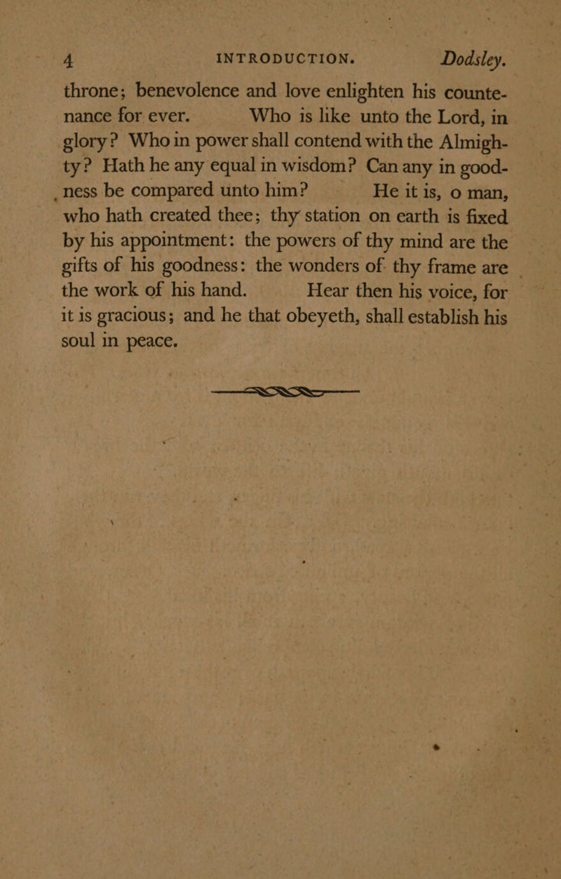 throne; benevolence and love enlighten his counte- nance for ever. Who is like unto the Lord, in glory? Whoin power shall contend with the Almigh- ty? Hath he any equal in wisdom? Can any in good- _ness be compared untohim? —_—s—wHe it is, o man, who hath created thee; thy station on earth is fixed by his appointment: the powers of thy mind are the gifts of his goodness: the wonders of: thy frame are _ the work of his hand. Hear then his voice, for it is gracious; and he that obeyeth, shall establish his soul in peace.