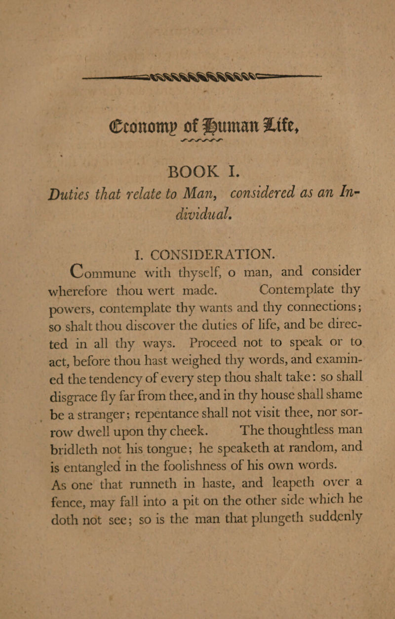 ee: aN Economy of Human Lite, LLL LLL BOOK I. Duties that relate to Man, considered as an In- dividual. I. CONSIDERATION. Commune with thyself, o man, and consider wherefore thou wert made. Contemplate thy powers, contemplate thy wants and thy connections; so shalt thou discover the duties of life, and be direc- ted in all thy ways. Proceed not to speak or to act, before thou hast weighed thy words, and examin- ed the tendency of every step thou shalt take: so shall disgrace fly far from thee, and in thy house shall shame _ be astranger; repentance shall not visit thee, nor sor- row dwell upon thy cheek. The thoughtless man bridleth not his tongue; he speaketh at random, and is entangled in the foolishness of his own words. As one that runneth in haste, and leapeth over a fence, may fall into a pit on the other side which he doth not see; so is the man that plungeth suddenly