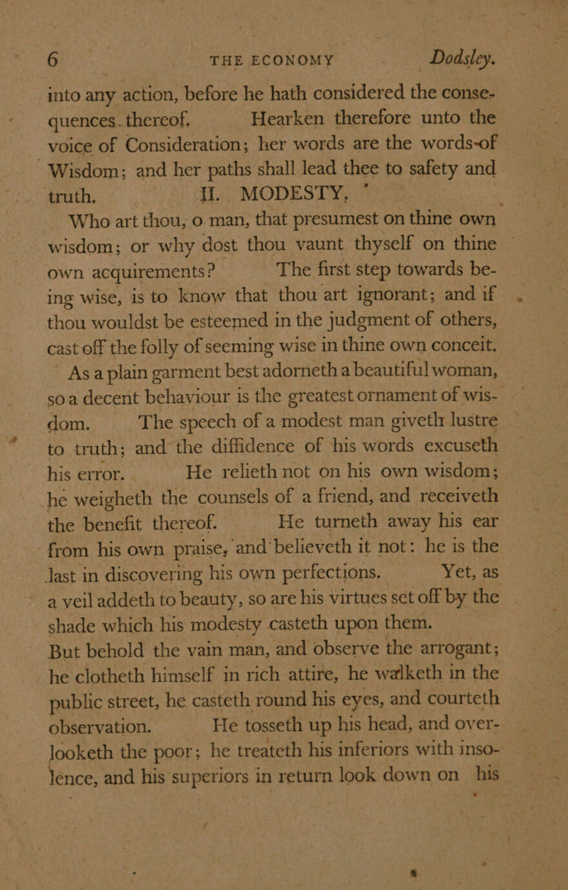 into any action, before he hath considered the conse- quences. _thereof. Hearken therefore unto the voice of Consideration; her words are the words-of Wisdom; and her paths shall lead thee to palety and truth, ‘. Ji.,; MODESTY, ~ Who art thou, o man, that presumest on thine own. wisdom; or why dost thou vaunt thyself on thine own acquirements ? The first step towards be- ing wise, is to know that thou art ignorant; and if thou wouldst be esteemed in the judgment of others, cast off the folly of seeming wise in thine own conceit. ' Asa plain garment best adsttieth a beautiful woman, soa decent behaviour is the greatest ornament of wis- dom. The speech of a modest man giveth lustre to truth; and the diffidence of this words excuseth his error. He relieth not on his own wisdom; he weigheth the counsels of a friend, and receiveth the benefit thereof. _He turneth away his ear - from his own praise, and’ believeth it not: he is the Jast in discovering his own perfections. Yet, as a veil addeth to beauty, so are his virtues set off by the shade which his modesty casteth upon them. But behold the vain man, and observe the arrogant; he clotheth himself in rich attire, he walketh in the public street, he casteth round his eyes, and courteth observation. He tosseth up his head, and over- looketh the poor; he treateth his inferiors with inso- énce, and his superiors in return look down on_ his