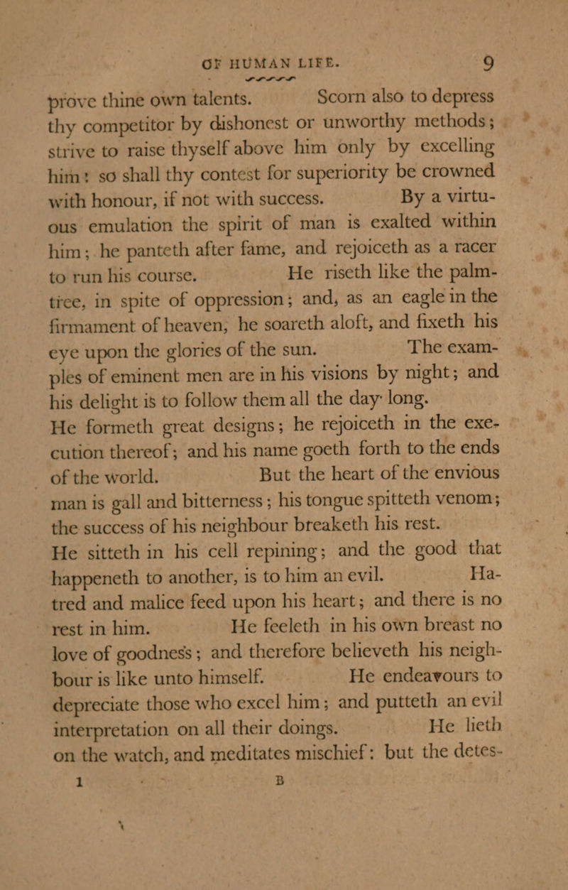 ALL I prove thine own talents. Scorn also to depress thy competitor by dishonest or unworthy methods ; strive to raise thyself above him only by excelling him: so shall thy contest for superiority be crowned with honour, if not with success. By a virtu- ous emulation the spirit of man is exalted within him; he panteth after fame, and rejoiceth as a racer to run his course. He riseth like the palm- tree, in spite of oppression; and, as an eagle in the firmament of heaven; he soareth aloft, and fixeth his ples of eminent men are in his visions by mght; and his delight is to follow them all the day: long. He formeth great designs; he rejoiceth in the exe- cution thereof; and his name goeth forth to the ends of the world. But the heart of the envious man is gall and bitterness ; his tongue spitteth venom; the success of his neighbour breaketh his rest. He sitteth in his cell repining; and the good that happeneth to another, is to him an evil. Ha- tred and malice feed upon his heart; and there is no rest in him. He feeleth in his own breast no love of goodness ; and therefore believeth his neigh- bour is like unto himself. He endeavours to depreciate those who excel him; and putteth an evil interpretation on all their doings. He lieth 1 er ie B = *.