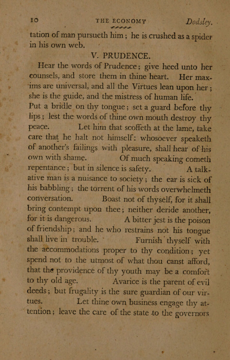 PLL LL” tation of man pursueth him; he is crushed asa spider in his own web. | V. PRUDENCE. _ Hear the words of Prudence; give heed unto her counsels, and store them in thine heart. Her max- ‘ims are universal, and all the Virtues lean upon her ; _ she is the guide, and the mistress of human life. __ Put a bridle on thy tongue; set a guard before thy lips; lest the words of thine own mouth destroy thy peace. Let him that scoffeth at the lame, take care that he halt not himself: whosoever speaketh of another's failings with pleasure, shall‘hear of his own with shame. Of much speaking cometh repentance ; but in silence is safety. A talk. ative man is a nuisance to society ; the ear is sick of his babbling; the torrent of his words overwhelmeth conversation. Boast not of thysélf, for it shall bring contempt upon thee; neither deride another, for it is dangerous. A bitter jest is the poison _of friendship; and he who restrains not his tongue shall live in trouble. ° Furnish thyself with the a¢commodations proper to thy condition; yet spend not to the utmost of what thou canst afford, that the providence of thy youth may be a comfort to thy old age. Avarice is the parent of evil deeds; but frugality is the sure guardian of our vir- tues. Let thine own business engage thy at- “tention; leave the care of the state to the governors