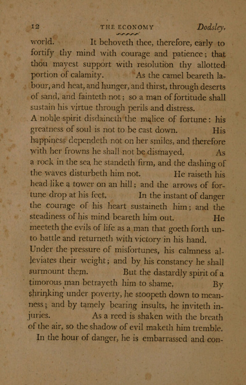 PRPS world. + It behoveth thee, therefore, early to fortify thy mind with courage and patience; that thou mayest support with resolution thy allotted: portion of calamity. - “As the camel beareth la- . bour, and heat, and hunger, and thirst, through deserts of sand, and fainteth not; so a man of fortitude shall sustain his virtue through perils and distress. . _A-noble spirit disdaineth the malice of fortune: his greatness of soul is not to be cast down. iy Se happiness cependeth not on her smiles, and therefore with her frowns he shall not be. dismayed, As a rock in the sea, he standeth firm, and the dashing of _ the waves disturbeth him not. He raiseth his head like a tower on an hill; and the arrows of for- tune drop at his feet, In the instant of danger the courage of his heart sustaineth him; and the steadiness of his mind beareth him out. =. He meeteth the evils of life as a man that goeth forth un- to battle and returneth with victory in his hand. _ Under the pressure of misfortunes, his calmness al- leviates their weight; and by his constancy he shall surmount them. But the dastardly spirit of a _ timorous man betrayeth him to shame, By shrinking under poverty, he stoopeth down to mean- “ness; and by tamely bearing insults, he inviteth in- juries. As a reed is shaken with the breath &gt; of the air, so the shadow of evil maketh him tremble. In the hour of danger, he is embarrassed and con-