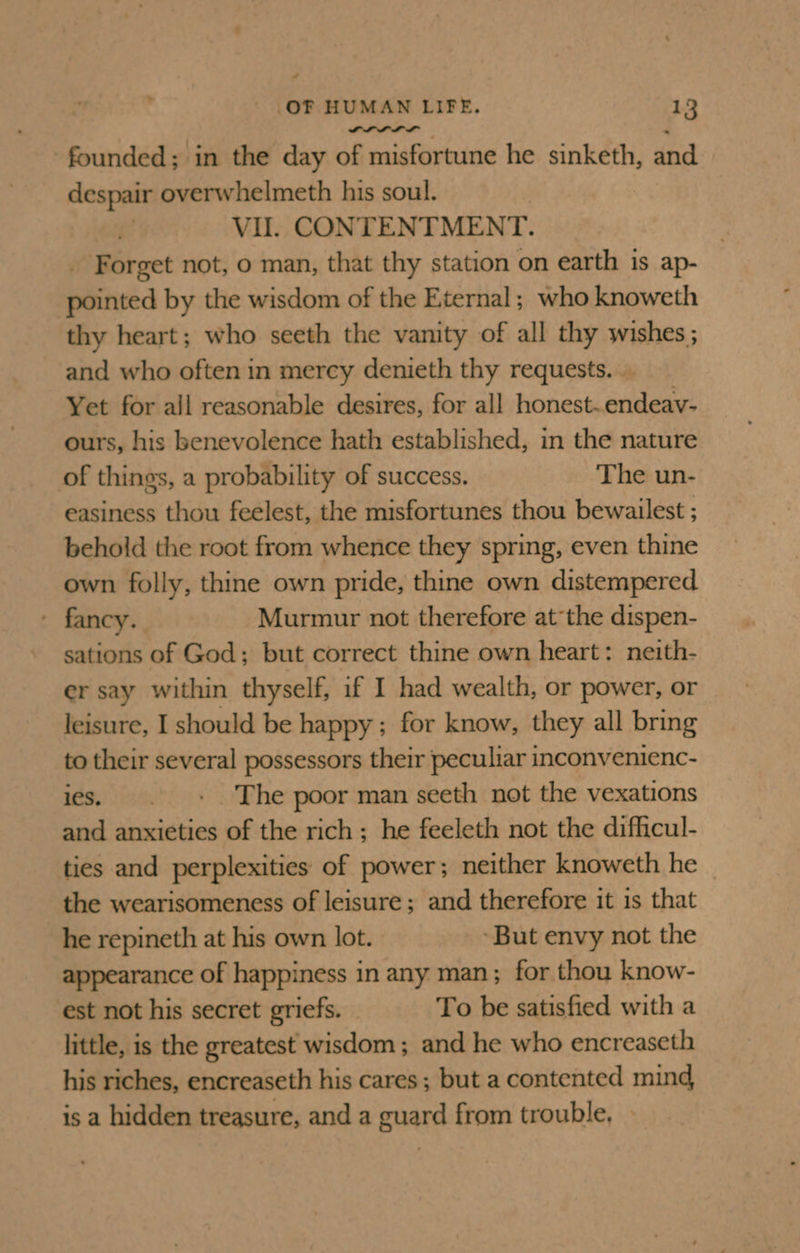 PLL LL founded; in the day of misfortune he sinketh, and despair overwhelmeth his soul. Vil. CONTENTMENT. _ Forget not, o man, that thy station on earth is ap- pointed by the wisdom of the Eternal; who knoweth thy heart; who seeth the vanity of all thy wishes ; and who often in mercy denieth thy requests. .. Yet for all reasonable desires, for all honest. endeav- ours, his benevolence hath established, in the nature of things, a probability of success. The un- easiness thou feelest, the misfortunes thou bewailest ; behold the root from whence they spring, even thine own folly, thine own pride, thine own distempered ' fancy. Murmur not therefore atthe dispen- sations of God; but correct thine own heart: neith- er say within thyself, if I had wealth, or power, or leisure, I should be happy ; for know, they all bring to their several possessors their peculiar inconvenienc- ies. . +» The poor man seeth not the vexations and anxieties of the rich; he feeleth not the difficul- ties and perplexities of power; neither knoweth he the wearisomeness of leisure; and therefore it is that he repineth at his own lot. But envy not the appearance of happiness in any man; for thou know- est not his secret griefs. — To be satisfied with a little, is the greatest wisdom ; and he who encreaseth his riches, encreaseth his cares ; but a contented mind is a hidden treasure, and a guard from trouble, —