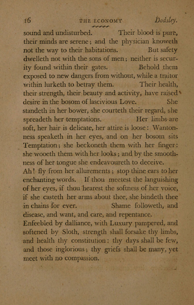 sound and undisturbed. Their blood is pure, their minds are serene; and the physician knoweth not the way to their habitations. But safety dwelleth not with the sons of men; neither is secur- ity found within their gates. Behold them exposed to new dangers from without, while a traitor within lurketh to heiae them. . Their health, their strength, their beauty and activity, have raised* desire in the bosom of lascivious Love. ae eee standeth in her bower, she courteth their regard, she spreadeth her temptations. ' Her limbs-are soft, her hair is delicate, her attire is loose: Wanton- ness speaketh in her eyes,:and on her bosom sits _ Temptation; she beckoneth them with her finger: she wooeth them with her looks; and by the smooth- ness of her tongue she endeavoureth to deceive. Ah! fly from her allurements ; stop thine ears to her enchanting words. If thou meetest the languishing of her eyes, if thou hearest the softness of her voice, if she casteth her arms about thee, she bindeth thee in chains for ever. Shame followeth, and disease, and want, and care, and repentance. Enfeebled by dalliance, with Luxury pampered, and softened by Sloth, strength shall forsake thy limbs, ‘and health thy constitution: thy days shall be few, and those inglorious; thy gricfs shall be many, yet meet me no compassion. ss “3 ‘ * is &lt;