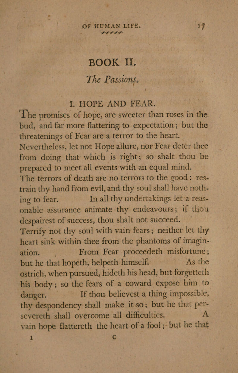 ; wre BOOK II, The Passions. I. HOPE AND FEAR. The promises of hope, are sweeter than roses in ‘the bud, and far more flattering to expectation; but the threatenings of Fear are a terror to the heart. Nevertheless, let not Hope allure, nor Fear deter thee from doing that which is right; so shalt thou be prepared to meet all events with an equal mind. The terrors of death are no terrors to the good: res- train thy hand from evil, and thy soul shall have noth- ing to fear. In all thy undertakings let a reas- onable assurance ahimate thy endeavours; if thou despairest of success, thou shalt not succeed. Terrify not thy soul with vain fears; neither let thy heart sink within thee from the phantoms of tmagin- ation. =. From Fear proceedeth misfortune; but he that hopeth, helpeth himself, As the ostrich, when pursued, hideth his head, but forgetteth his body; so the fears of a coward expose him to danger. — _If thou believest a thing impossible, thy despondency shall make itso; but he that per- severeth shall overcome all difficulties. A vain hope flattereth the heart of a fool ;- but he that