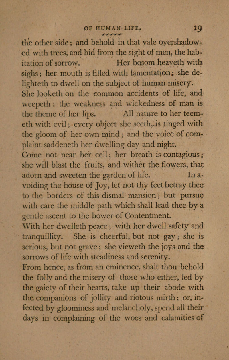 the other side; and behold in that vale oyershadow- ed with trees, and hid from the sight of men, the hab- itation of sorrow. Her bosom heaveth with sighs; her. mouth is filled with lamentation 5. she de- lighteth to dwell on the subject of human misery. She looketh on the common accidents of life, and: weepeth : the weakness and wickedness of man is the theme of her lips. All nature to her teem- eth with evil;-every object she seeth, is tinged with the gloom of her own mind; and the voice of com- plaint saddeneth her dwelling day and night. Come not near her cell; her breath is contagious ; she will blast the fruits, and wither the flowers, that — adorn and sweeten the garden of life. In a- voiding the house of Joy, let not thy feet betray thee to the borders of this dismal mansion; but ‘pursue with care the middle path which shall lead thee by a gentle ascent to the bower of Contentment. With her dwelleth peace ; with her dwell safety afi tranquillity. She is cheerful, but not gay; she is serious, but not grave; she vieweth the joys and the ‘sorrows of life with steadiness and serenity. _ From hence, as from an eminence, shalt thou behold the folly and the misery of those who either, led by the gaiety of their hearts, take up their abode with the companions of jollity and riotous mirth; or, in- fected by gloominess and melancholy, spend all their ° days in complaining of the woes and calamities of