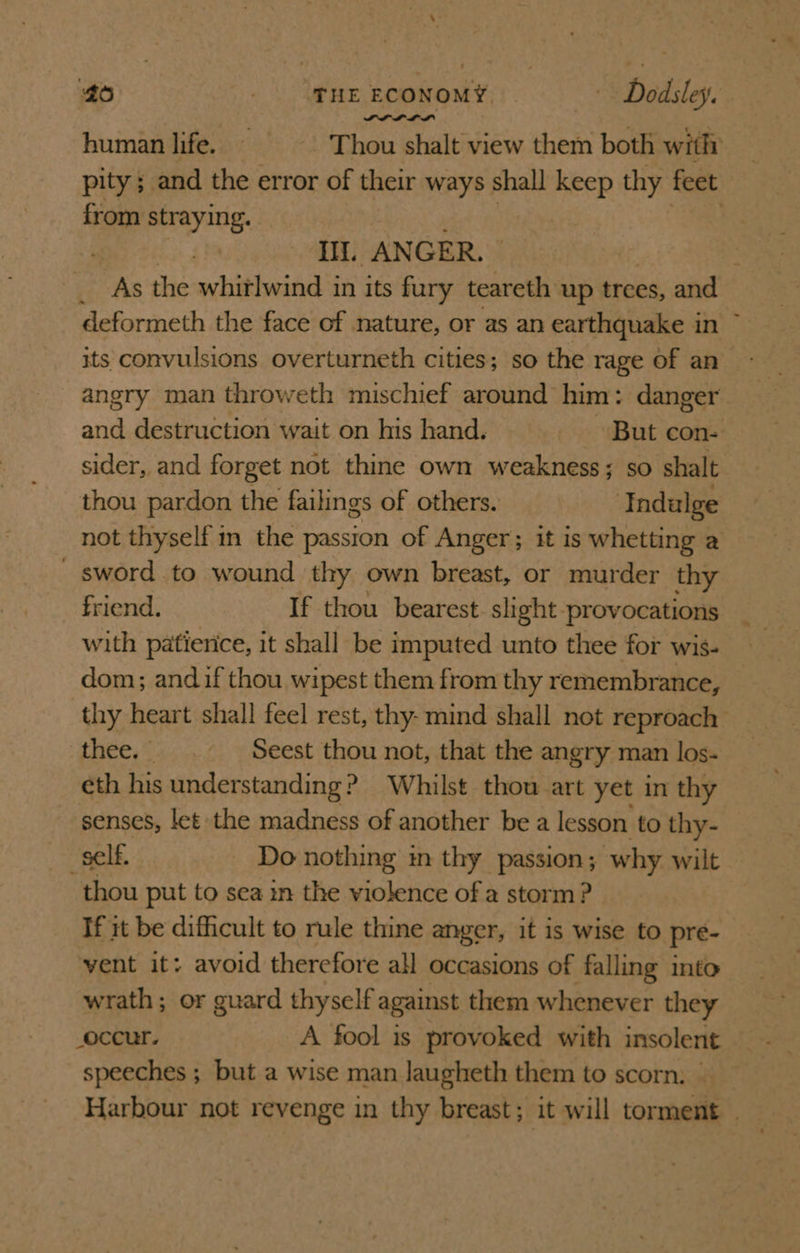 Pie) _ fneEconomY,. —-—C Dodsley. human life. —~—~——«-‘ Thou shalt view them both with pity; and the error of their ways shall keep thy feet from straying. | I. AN GER. : ; As the whitlwind in its fury teareth up trees, and deformeth the face of nature, or as an earthquake in its convulsions overturneth cities; so the rage of an angry man throweth mischief around him: danger and destruction wait on his hand. But con- sider, and forget not thine own weakness; so shalt thou pardon the failings of others. Indulge not thyself m the passton of Anger; it is whetting a _ sword to wound thy own breast, or murder thy friend. If thou bearest. slight provocations with patierice, it shall be imputed unto thee for wis- dom; and if thou wipest them from thy remembrance, thy heart shall feel rest, thy- mind shall not reproach thee... _— Seest thou not, that the angry man los- eth his understanding? Whilst thou art yet in thy senses, let the madness of another be a lesson to thy- self. Do nothing im thy passion; why wilt thou put to sea in the violence of a storm ? If it be difficult to rule thine anger, it is wise to pre- vent it: avoid therefore all occasions of falling into wrath; or guard thyself against them whenever they occur. A fool is provoked with insolent speeches ; but a wise man lJaugheth them to scorn, | Harbour not revenge in thy breast; it will torment _