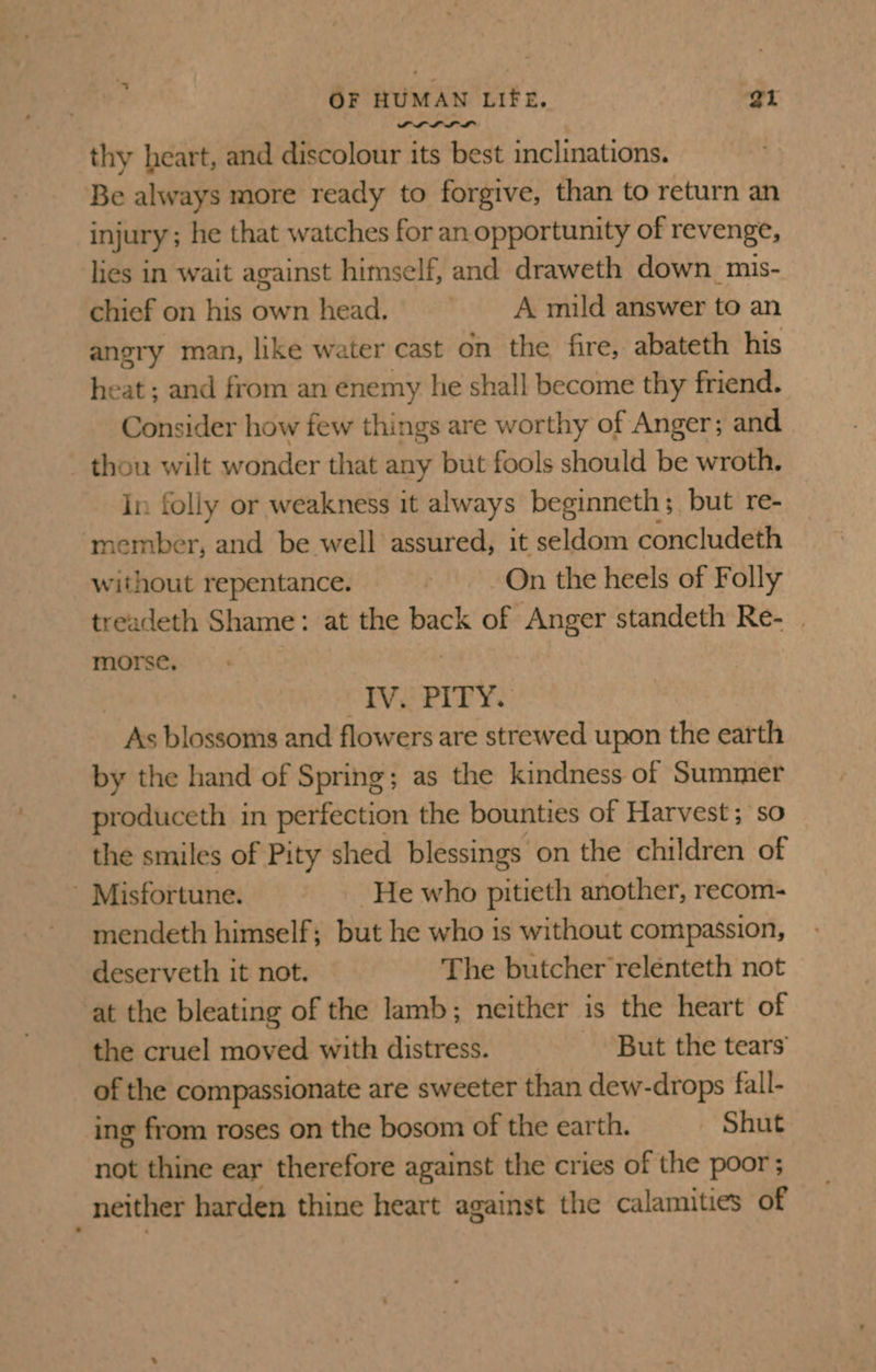 PLL LM thy heart, and discolour its best inclinations. Be always more ready to forgive, than to return an injury; he that watches for an opportunity of revenge, lies in wait against himself, and draweth down_mis- chief on his own head. A mild answer to an angry man, like water cast on the fire, abateth his heat ; and from an enemy he shall become thy friend. Consider how few things are worthy of Anger; and thou wilt wonder that any but fools should be wroth. in folly or weakness it always beginneth; but re- ‘member, and be well assured, it seldom concludeth without repentance. ; On the heels of Folly treadeth Shame: at the back of Anger standeth Re- | morse, . IVE PITY. | As blossoms and flowers are strewed upon the earth by the hand of Spring; as the kindness of Summer produceth in perfection the bounties of Harvest; so the smiles of Pity shed blessings on the children of ’ Misfortune. He who pitieth another, recom- mendeth himself; but he who is without compassion, deserveth it not. The butcher reléenteth not at the bleating of the lamb; neither is the heart of the cruel moved with distress. But the tears’ of the compassionate are sweeter than dew-drops fall- ing from roses on the bosom of the earth. Shut not thine ear therefore against the cries of the poor ; _ neither harden thine heart against the calamities of