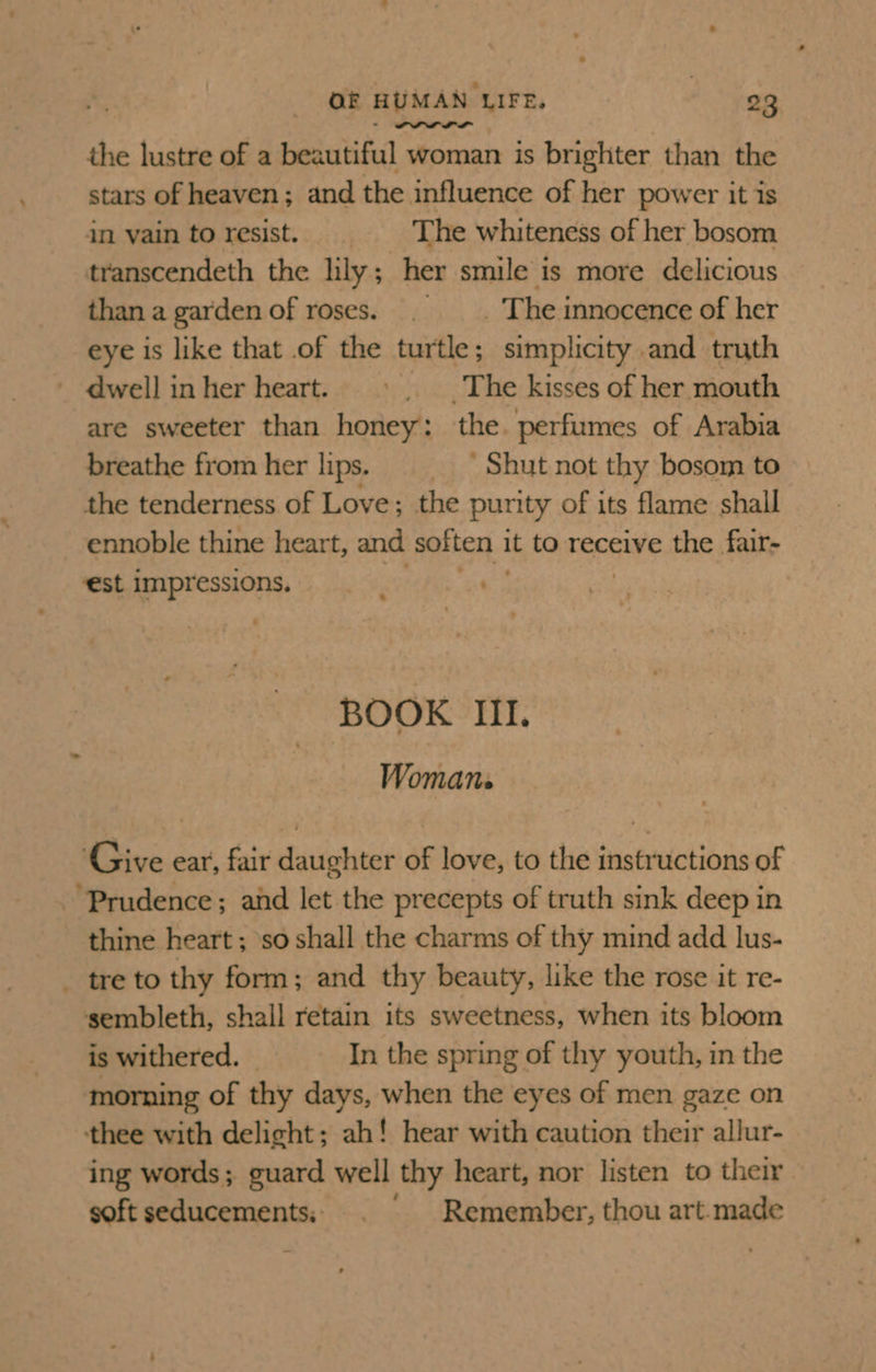 the lustre of a beautiful woman is brighter than the stars of heaven; and the influence of her power it is in vain to resist. The whiteness of her bosom transcendeth the lily; her smile is more delicious thana gardenof roses. . —_. The innocence of her eye is like that .of the turtle; simplicity and truth dwell inher heart. ©. The kisses of her mouth are sweeter than honey: the. perfumes of Arabia breathe fromher lips. = = = Shut not thy bosom to the tenderness of Love; the purity of its flame shall ennoble thine heart, and soften it to receive the fair- ‘est impressions. BOOK III. Womans ‘Give ear, fair daughter of love, to the instructions of ‘Prudence; aid let the precepts of truth sink deep in thine heart ; so shall the charms of thy mind add lus- _ tre to thy form; and thy beauty, like the rose it re- sembleth, shall retain its sweetness, when its bloom is withered. In the spring of thy youth, in the morning of thy days, when the eyes of men gaze on thee with delight; ah! hear with caution their allur- ing words; guard well thy heart, nor listen to their soft seducements, Remember, thou art.made