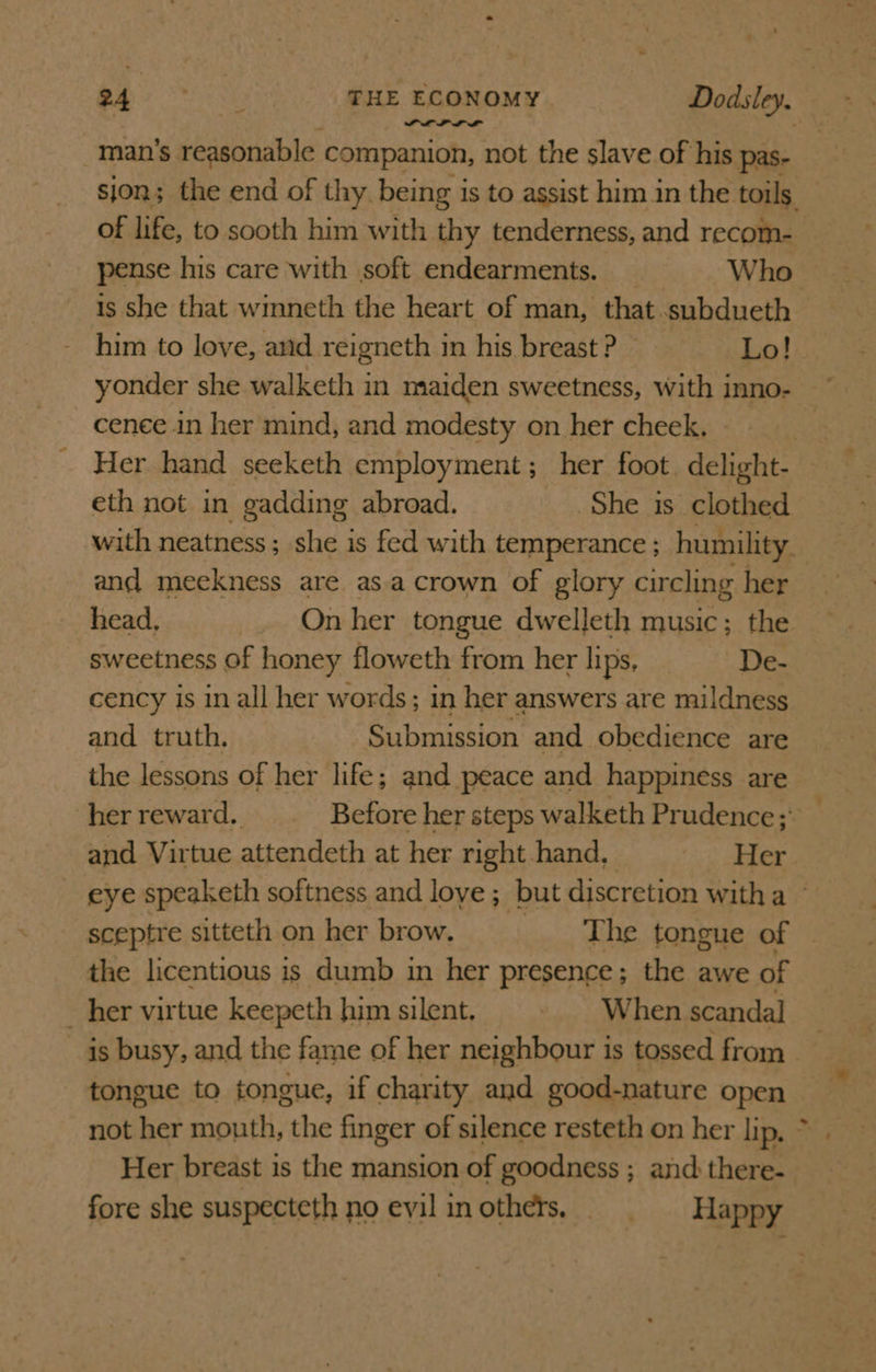 POLL LL” man’s. reasonable companion, not the slave of his pas- of life, to sooth him with thy tenderness, and recom- pense his care with soft endearments. Who is she that wimneth the heart of man, that subdueth him to love, and reigneth in his breast ? Lo! yonder she walketh in maiden sweetness, with inno- cenee in her mind, and modesty on her cheek. eth not in gadding abroad. She is clothed and meckness are asa crown of glory circling her head, On her tongue dwelleth music; the sweetness of honey floweth from her lips, _ De- cency is in all her words; in her answers are mildness and truth. Submission and obedience are the lessons of her life; and peace and happiness are and Virtue attendeth at her right hand, Her the licentious is dumb in her presence; the awe of her virtue keepeth him silent. When scandal is busy, and the fame of her neighbour is tossed from tongue to tongue, if charity and good-nature open not her mouth, the finger of silence resteth on her lip, Her breast is the mansion of goodness ; and there- 4