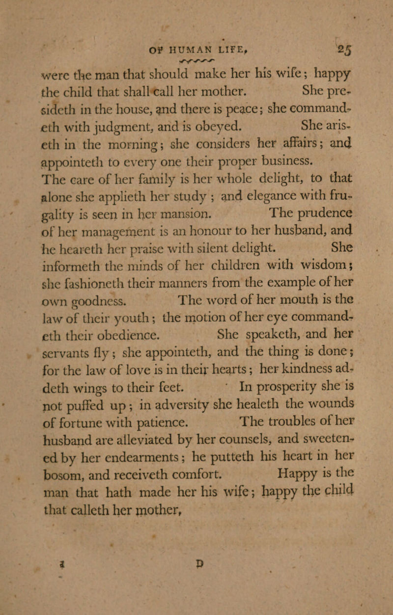 ‘= O¥ HUMAN LIFE, 25 wrrrr were the man that should make her his wife ; happy the child that shallveall her mother. She pre- sideth in the house, and there is peace; she command- eth with judgment, and is obeyed. She aris- eth in the morning; she considers her affairs; and appointeth to every one their proper business. The care of her family is her whole delight, to that alone she applieth her study ; and elegance with fru- gality is seen in her mansion. The prudence of her management is an honour to her husband, and he heareth her praise with silent delight. She informeth the minds of her children with wisdom; she fashioneth their manners from the example of her own goodness. The word of her mouth is the | law of their youth; the motion of her eye command- eth their obedience. _ She speaketh, and her = servants fly; she appointeth, and the thing is done; for the law of love is in their hearts; her kindness ad- deth wings to their feet. ‘ In prosperity she is not puffed up; in adversity she healeth the wounds of fortune with patience. The troubles of her husband are alleviated by her counsels, and sweeten- ed by her endearments; he putteth his heart in her man that hath made her his wife; happy the child that calleth her mother,