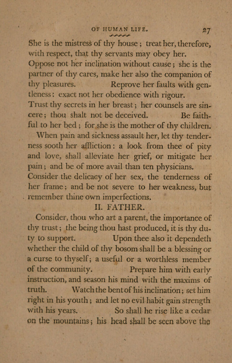 She is the mistress of thy house ; treat her, therefore, with respect, that thy servants may obey her. Oppose not her inclination without cause; she is the partner of thy cares, make her also the companion of thy pleasures. Reprove her faults with gen- tleness: exact not her obedience with rigour. Trust thy secrets in her breast; her counsels are sin- cere; thou shalt not be deceived. - Be faith- ful to her bed ; for.she is the mother of thy children. When pain and sickness assault her, let thy tender- ness sooth her affliction: a look from thee of pity and love, shall alleviate her grief, or mitigate her pain; and be of more avail than ten physicians. Consider the delicacy of her sex, the tenderness of ‘her frame; and be not severe to her weakness, but . remember thine own imperfections, ‘ Il. FATHER. Consider, thou who art a parent, the importance of thy trust; the being thou hast produced, it is thy du- ty tosupport. Upon thee also it dependeth whether the child of thy bosom shall be a blessing or a curse to thyself; a useful or a worthless member of the community. Prepare him with early instruction, and season his mind with the maxims of truth. Watch the bent of his inclination; set him right in his youth; and let no evil habit gain strength with his years. So shall he rise like a cedar on the mountains; his head shall be seen above the