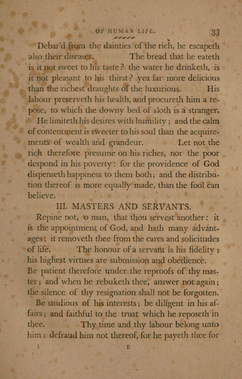 “Wi . * Ws ie _OF HUMAN LIFE. | 33 PLP LILI SL re . ~*Debar'd from the dainties of the rich, he escapeth © * _. also their diseases. The bread that he eateth * i, “is it not sweet to his taste ?. the water he drinketh, is @ it not pleasant to his thirst? yea far more delicious | than the richest draughts of the luxurious. His ee labour preserveth his health, and procureth him a re- _ a pose, to which the downy bed of sloth is a stranger. » He limiteth his desires with humility ; and the calm © of contentment is sweeter to his soul than the acquire- “+ -ments’ of wealth and grandeur. » . Let not the 4 . rich therefore presume on his riches, nor the poor . * — despond in his poverty: for the providence of God dispenseth happiness to them both; and the distribu- tion thereof is more equally made, than the fool ¢an believe. Pele poy se pee * Ill. MASTERS AND SERVANTS. ~ | Repine not, © man, that thou servest another: it &gt; is the appointment of God, and hath many advant- ages; it removeth thee from the cares and solicitudes ~of life. The honour of a servant is his fidelity ; -. his highest virtues are submission and obedience. Be patient therefore under the reproofs of thy mas- ter; and when he rebuketh thee, answer not again ; the silence of thy resignation shall not be forgotten. Be studious of his interests; be diligent in his af- fairs; and faithful to the trust which he reposeth in thee. .. Thy time and thy labour belong unto him; defraud him not thereof, for he payeth thee for : ‘ -wE »