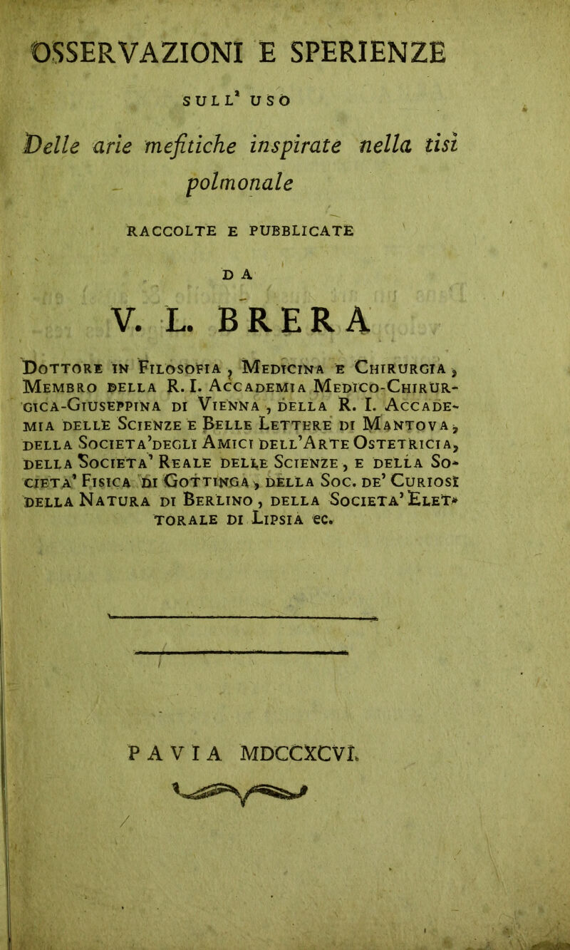 OSSERVAZIONI E SPERIENZE SULL* USÒ ì)elle arie mefitiche inspirate nella tisi polmonale RACCOLTE E PUBBLICATE D A V. L. BRERA Dottore in Filosofia ? Medicina è Chirurgia , Membro della R. I. Accademia Medico-Chirur- gica-Giusepptna di Vienna , della R. I. Accade- mia delLjE Scienze e Belle Lettere di Mantova, DELLA SoCIETa’dEGLI AMICI DELL’ARTE OSTETRICIA, della Società’ Reale delle Scienze, e della So* cieta’ Fisica di Gottinga , della Soc. de’ Curiosì della Natura di Berlino, della Società’ EleT* torale di Lipsia ec. f ' PAVIA MDCCXCVL /