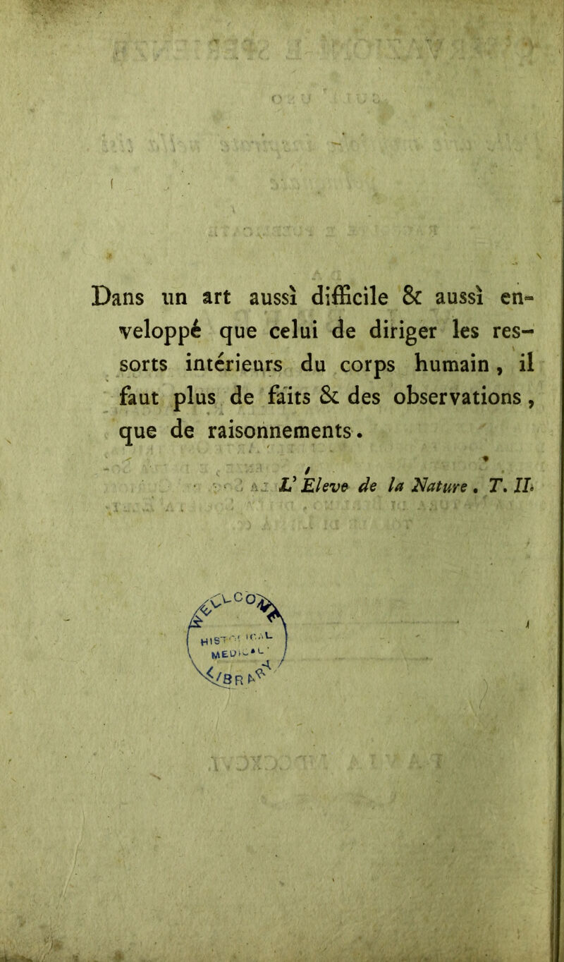 ( Dans un art aussì difficile & aussì en- veloppé que celui de diriger les res- sorts intérieurs du corps hurnain, il faut plus de faits & des observations, que de raisonnements. .< * / V Eleve de la Nature . T. IL ve o; »CAU MEU ì ~ * u 4 /