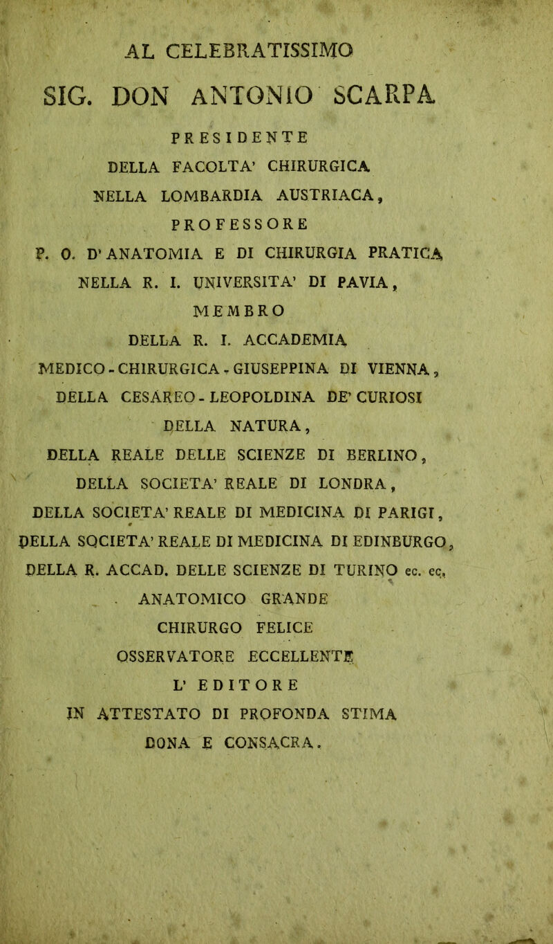 AL CELEBRATISSIMO SIG. DON ANTONIO SCARPA PRESIDENTE DELLA FACOLTA’ CHIRURGICA NELLA LOMBARDIA AUSTRIACA, PROFESSORE P. 0. D’ANATOMIA E DI CHIRURGIA PRATICA NELLA R. I. UNIVERSITÀ’ DI PAVIA, MEMBRO DELLA R. I. ACCADEMIA MEDICO-CHIRURGICA. GIUSEPPINA DI VIENNA, DELLA CESAREO - LEOPOLDINA DE’CURIOSI DELLA NATURA, DELLA REALE DELLE SCIENZE DI BERLINO, DELLA SOCIETÀ’ REALE DI LONDRA, DELLA SOCIETÀ’REALE DI MEDICINA DI PARIGI, DELLA SOCIETÀ’ REALE DI MEDICINA DI EDINBURGO, DELLA R. ACCAD. DELLE SCIENZE DI TURINO ec. ec, . ANATOMICO GRANDE CHIRURGO FELICE OSSERVATORE ECCELLENTE L’ EDITORE IN ATTESTATO DI PROFONDA STIMA DONA E CONSACRA.