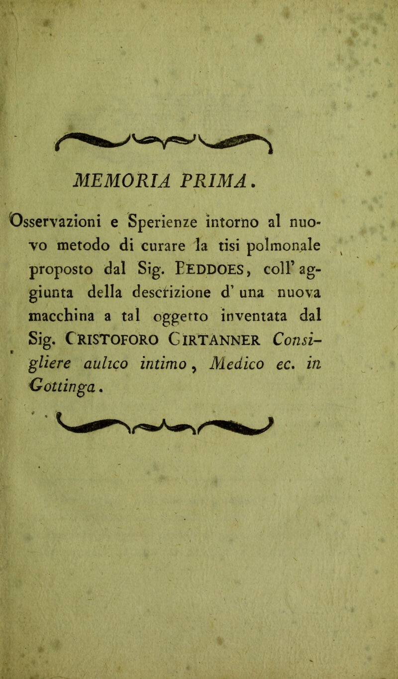 MEMORIA PRIMA. Osservazioni e Sperienze intorno al nuo- vo metodo di curare la tisi polmonale proposto dal Sig. pEDDOES, coll’ag- giunta della descrizione d’ una nuova macchina a tal oggetto inventata dal Sig. Cristoforo Girtanner Consi- gliere aulico intimo, Medico ec. in Gottinga.