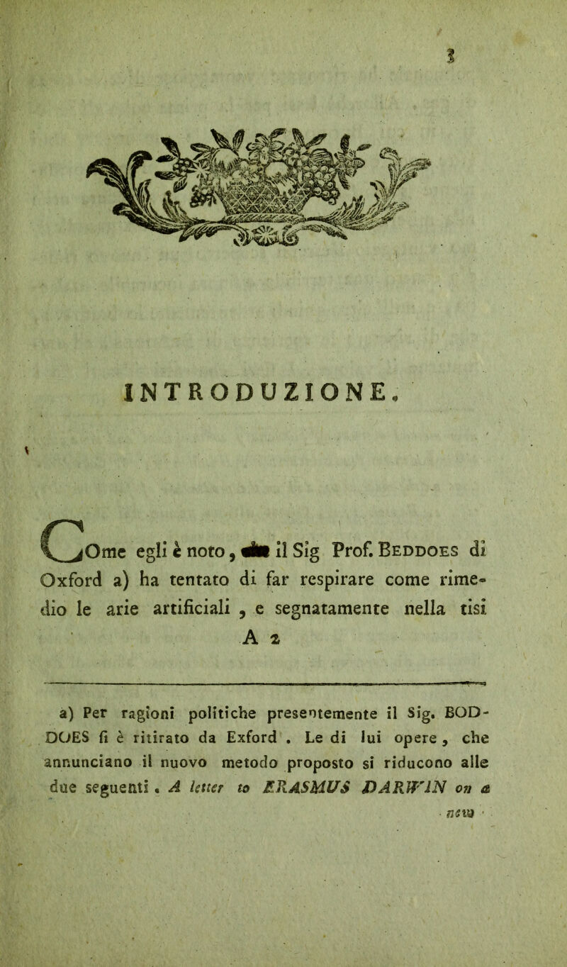 INTRODUZIONE egli è noto, 4ÉB il Sig Prof. Beddoes di Oxford a) ha tentato di far respirare come rime- dio le arie artificiali , e segnatamente nella tisi A z a) Per ragioni politiche presentemente il Sig. BQD- DOES fi è ritirato da Exford . Le di lui opere , che annunciano il nuovo metodo proposto si riducono alle due seguenti « A Uticr to RRASMUS DARWIN oiì a ■ ntvn ■