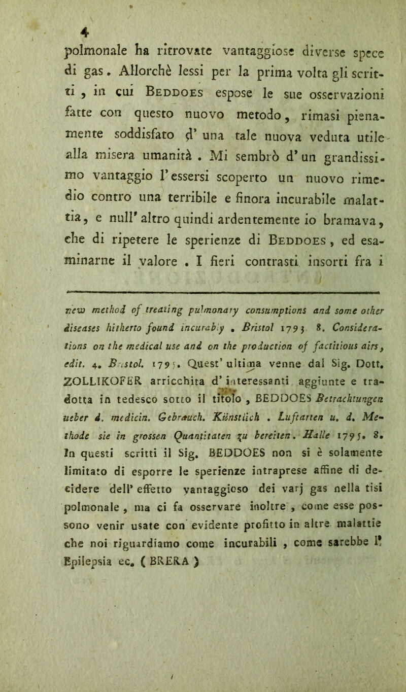 polmonale ha ritrovate vantaggiose diverse spece di gas. Allorché lessi per la prima volta gli scrit- ti , in cui Beddoes espose le sue osservazioni fatte con questo nuovo metodo, rimasi piena- mente soddisfato 4* una tale nuova veduta utile alla misera umanità . Mi sembrò d’un grandissi- mo vantaggio Tessersi scoperto un nuovo rime- dio contro una terribile e finora incurabile malat- tia, e nuli'altro quindi ardentemente io bramava, che di ripetere le sperienze di Beddoes , ed esa- minarne il valore . I fieri contrasti insorti fra i rew method of treating pulmonary consumptions and some other diseases hitherto found incuraby . Bristol 1793 8. Considera- tions on thè medicai use and on thè production of factitious airs, edit. 4. B .stol. 1795. Quest’ ultima venne dal Sìg. Dott. ZOLL1KOFER arricchita d’interessanti aggiunte e tra- dotta in tedesco sotto il titolo , BEDDOES Betracktungen ueber d. medicin. Gebrauch. Ktinstiich . Luftarten u, d. Me- ihode sie in grossen Quantitaten \u bereiten. Halle 17? 5» 8* In questi scritti il Sig. BEDDOES non si è solamente limitato di esporre le sperienze intraprese affine di de- cidere dell* effetto vantaggioso dei varj gas nella tisi polmonale , ma ci fa osservare inoltre , come esse pos- sono venir usate con evidente profitto in altre malattie che noi riguardiamo come incurabili , come sarebbe i! Epilepsia ec* ( BRERA )