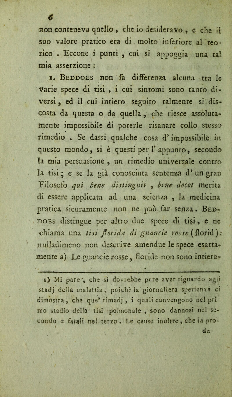 é non conteneva quello , che io desideravo , e che ii suo valore pratico era di molto inferiore al teo- rico . Eccone i punti , cui si appoggia una tal mia asserzione : I. Beddoes non fa differenza alcuna tra le varie spece di tisi , i cui sintomi sono tanto di* versi, ed il cui intiero seguito talmente si dis- costa da questa o da quella, che riesce assoluta- mente impossibile di poterle risanare collo stesso rimedio . Se dassi qualche cosa d’impossibile in questo mondo, si è questi per f appunto, secondo la mia persuasione , un rimedio universale contro la tisi; e se la già conosciuta sentenza d* un gran Filosofo qui bene distinguit , bene docet merita di essere applicata ad una scienza , la medicina pratica sicuramente non ne può far senza. Bed- does distingue per altro due spece di tisi, e ne chiama una tisi florida di guancie rosse ( florid ) : nulladimeno non descrive amendue le spece esatta- mente a), Le guancie rosse, floride non sono intiera- a) Mi pare', che si dovrebbe pure aver riguardo agii stadj della malattia, poiché la giornaliera sperienia ci dimostra, che que* rimedj , i quali convengono nel pri ino stadio della tisi polmonale , sono dannosi nel se- condo e fatali nel terzo. Le cause inoltre, che la pro- da-