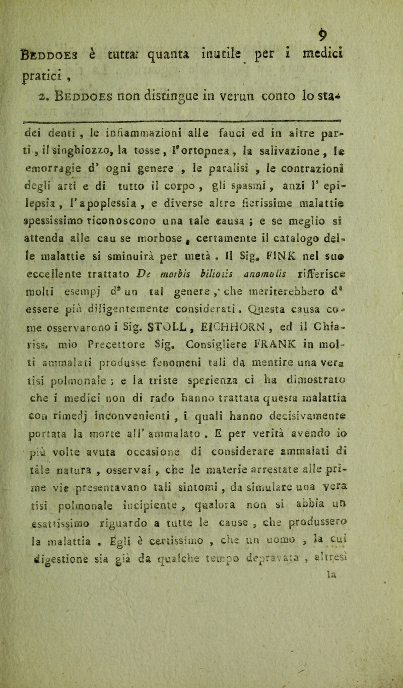 pratici , 2. Beddoes non distingue in verun conto lo sta* dei denti , le infiammazioni alle fauci ed in altre par- ti, il singhiozzo, la tosse, l’ortopnea, la salivazione, I« emorragie d’ ogni genere , le paralisi , le contrazioni degli arti e di tutto il corpo , gli spasmi, anzi 1* epi- lepsia , l’apoplessia, e diverse altre fierissime malattie spessissimo riconoscono una tale causa ; e se meglio si attenda alle cau se morbose # certamente il catalogo del- le malattie si sminuirà per metà . Il Sig* FINK nel su© eccellente trattato De morbis bilicnis anomolis riferisce molti esempj a* un tal genere ,* che meriterebbero d* essere più diligentemente considerati. Questa causa co- me osservarono! Sig. $TGLL, EICHHORN , ed il Chia- risse mio Precettore Sig, Consigliere FRANK in mol- ti ammalati produsse fenomeni tali da mentire una vera tisi palmo naie ; e ia triste sperienza ci ha dimostrato che i medici non di rado hanno trattata questa malattia con rimedj inconvenienti , i quali hanno decisivamente portata la morte all’ ammalato . E per verità avendo io più volte avuta occasione di considerare ammalati di tale natura , osservai , che le materie arrestate alle pri- me vie presentavano tali sintomi, da simulare una vera tisi polmonaie incipiente , qualora non si abbia un esattissimo riguardo a tutte le cause , che produssero la malattia • Égli è certissimo , che un uomo , la cui digestione sia già da qualche tempo depravata , altresì la